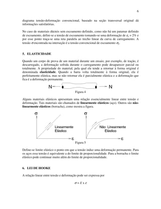 6
diagrama tensão-deformação convencional, baseado na seção transversal original dá
informações satisfatórias.
No caso de materiais dúcteis sem escoamento definido, como não há um patamar definido
de escoamento, defini-se a tensão de escoamento tomando-se uma deformação de εy = 2% e
por esse ponto traça-se uma reta paralela ao trecho linear da curva de carregamento. A
tensão σ encontrada na interseção é a tensão convencional de escoamento σy.
5. ELASTICIDADE
Quando um corpo de prova de um material durante um ensaio, por exemplo, de tração, é
descarregado, a deformação sofrida durante o carregamento pode desaparecer parcial ou
totalmente. A propriedade do material, pela qual ele tende a retornar à forma original é
denominada elasticidade. Quando a barra volta totalmente à forma original, ela é
perfeitamente elástica, mas se não retornar ela é parcialmente elástica e a deformação que
fica é a deformação permanente.
Figura 4
Alguns materiais elásticos apresentam uma relação essencialmente linear entre tensão e
deformação. Tais materiais são chamados de linearmente elásticos (aço). Outros são não-
linearmente elásticos (borracha), como mostra a figura.
Figura 5
Define-se limite elástico o ponto em que a tensão induz uma deformação permanente. Para
os aços essa tensão é equivalente a do limite de proporcionalidade. Para a borracha o limite
elástico pode continuar muito além do limite de proporcionalidade.
6. LEI DE HOOKE
A relação linear entre tensão e deformação pode ser expressa por
σ = E x ε
 