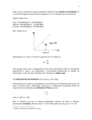 7
onde E é uma constante de proporcionalidade conhecida como módulo de elasticidade2. É
o coeficiente angular da parte linear do diagrama σ x ε e é diferente para cada material.
Alguns valores de E:
Aço: 2 100 000 Kgf/cm2
(210 000 MPa)
Madeira: 100 000 Kgf/cm2
(10 000 MPa)
Concreto: 200 000 Kgf/cm2
(20 000 MPa)
Obs.: Gráfico σ x ε
Figura 6
Substituindo-se ε = ∆l/l e σ = N/A na expressão σ = E ε, obtém-se:
∆l
EA
Nl
Esta equação mostra que o alongamento de uma barra linearmente elástica é diretamente
proporcional à carga e ao comprimento e inversamente proporcional ao módulo de
elasticidade e à área da seção. O produto EA é chamado de rigidez axial.
7. COEFICIENTE DE POISSON (S.D. Poisson, 1781-1840)
O alongamento ∆l sempre é acompanhado de um decréscimo de dimensão transversal d da
barra. A relação entre a deformação transversal e a deformação longitudinal dentro da
região elástica é conhecida por coeficiente de Poisson. Assim:
ν
1
ε
εt
com εt = ∆d/d; εl = ∆l/l.
Para os materiais que tem as mesmas propriedades elásticas em todas as direções,
denominados isotrópicos, Poisson achou ν = 0,25. Mais tarde será visto que: 0 < ν < 0,5.
2
Também conhecida como Módulo de Young.
 