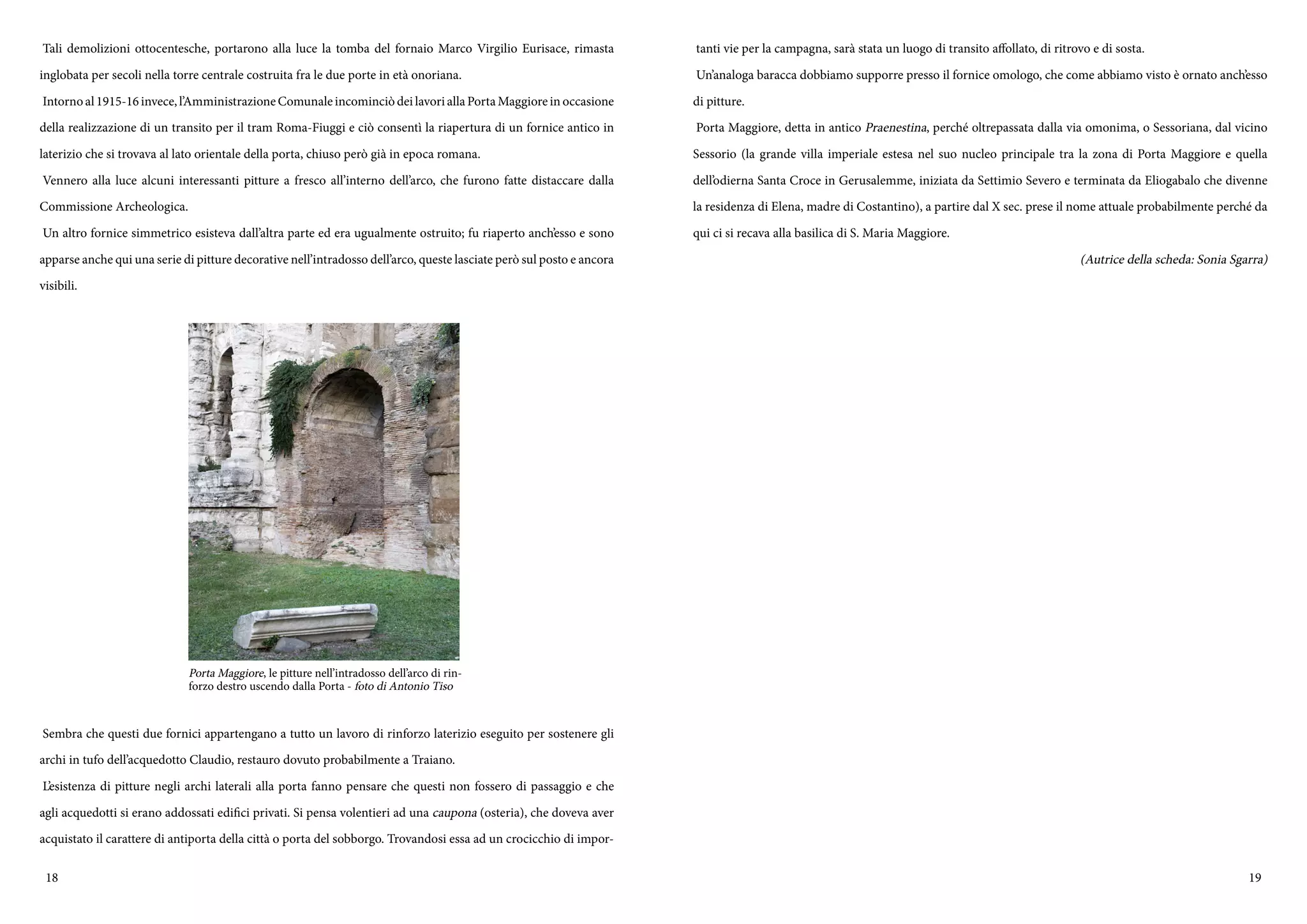 18 19
Tali demolizioni ottocentesche, portarono alla luce la tomba del fornaio Marco Virgilio Eurisace, rimasta
inglobata per secoli nella torre centrale costruita fra le due porte in età onoriana.
Intornoal1915-16invece,l’AmministrazioneComunaleincominciòdeilavoriallaPortaMaggioreinoccasione
della realizzazione di un transito per il tram Roma-Fiuggi e ciò consentì la riapertura di un fornice antico in
laterizio che si trovava al lato orientale della porta, chiuso però già in epoca romana.
Vennero alla luce alcuni interessanti pitture a fresco all’interno dell’arco, che furono fatte distaccare dalla
Commissione Archeologica.
Un altro fornice simmetrico esisteva dall’altra parte ed era ugualmente ostruito; fu riaperto anch’esso e sono
apparse anche qui una serie di pitture decorative nell’intradosso dell’arco, queste lasciate però sul posto e ancora
visibili.
Sembra che questi due fornici appartengano a tutto un lavoro di rinforzo laterizio eseguito per sostenere gli
archi in tufo dell’acquedotto Claudio, restauro dovuto probabilmente a Traiano.
L’esistenza di pitture negli archi laterali alla porta fanno pensare che questi non fossero di passaggio e che
agli acquedotti si erano addossati edifici privati. Si pensa volentieri ad una caupona (osteria), che doveva aver
acquistato il carattere di antiporta della città o porta del sobborgo. Trovandosi essa ad un crocicchio di impor-
Porta Maggiore, le pitture nell’intradosso dell’arco di rin-
forzo destro uscendo dalla Porta - foto di Antonio Tiso
tanti vie per la campagna, sarà stata un luogo di transito affollato, di ritrovo e di sosta.
Un’analoga baracca dobbiamo supporre presso il fornice omologo, che come abbiamo visto è ornato anch’esso
di pitture.
Porta Maggiore, detta in antico Praenestina, perché oltrepassata dalla via omonima, o Sessoriana, dal vicino
Sessorio (la grande villa imperiale estesa nel suo nucleo principale tra la zona di Porta Maggiore e quella
dell’odierna Santa Croce in Gerusalemme, iniziata da Settimio Severo e terminata da Eliogabalo che divenne
la residenza di Elena, madre di Costantino), a partire dal X sec. prese il nome attuale probabilmente perché da
qui ci si recava alla basilica di S. Maria Maggiore.
(Autrice della scheda: Sonia Sgarra)
 