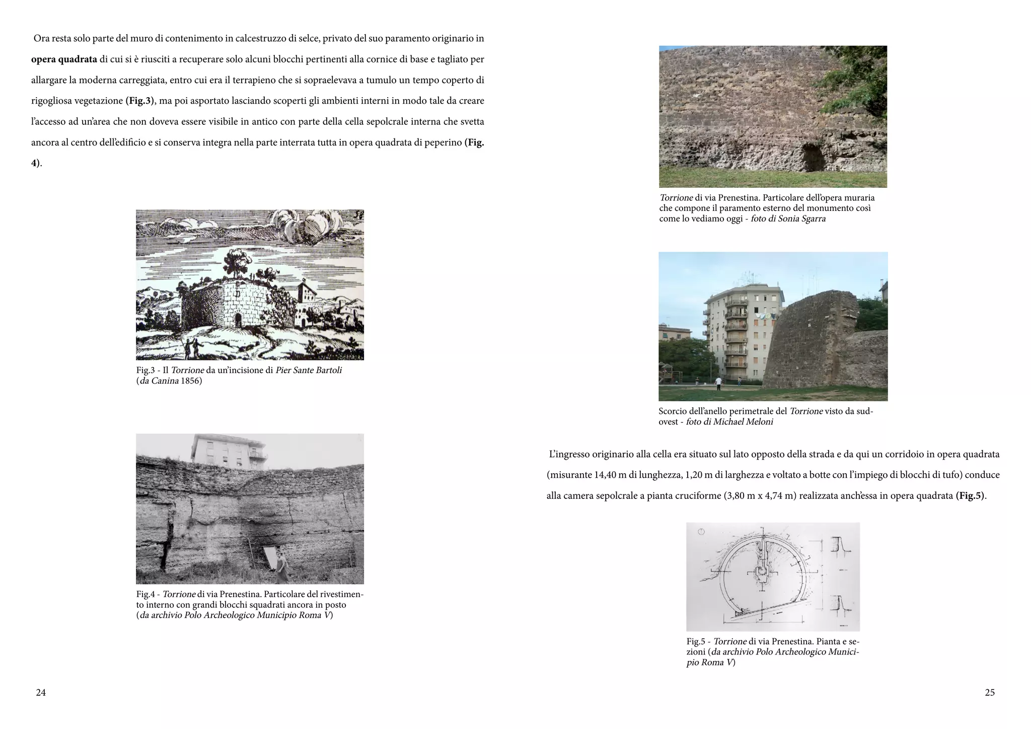 24 25
Ora resta solo parte del muro di contenimento in calcestruzzo di selce, privato del suo paramento originario in
opera quadrata di cui si è riusciti a recuperare solo alcuni blocchi pertinenti alla cornice di base e tagliato per
allargare la moderna carreggiata, entro cui era il terrapieno che si sopraelevava a tumulo un tempo coperto di
rigogliosa vegetazione (Fig.3), ma poi asportato lasciando scoperti gli ambienti interni in modo tale da creare
l’accesso ad un’area che non doveva essere visibile in antico con parte della cella sepolcrale interna che svetta
ancora al centro dell’edificio e si conserva integra nella parte interrata tutta in opera quadrata di peperino (Fig.
4).
Fig.3 - Il Torrione da un’incisione di Pier Sante Bartoli
(da Canina 1856)
Fig.4 - Torrione di via Prenestina. Particolare del rivestimen-
to interno con grandi blocchi squadrati ancora in posto
(da archivio Polo Archeologico Municipio Roma V)
L’ingresso originario alla cella era situato sul lato opposto della strada e da qui un corridoio in opera quadrata
(misurante 14,40 m di lunghezza, 1,20 m di larghezza e voltato a botte con l’impiego di blocchi di tufo) conduce
alla camera sepolcrale a pianta cruciforme (3,80 m x 4,74 m) realizzata anch’essa in opera quadrata (Fig.5).
Torrione di via Prenestina. Particolare dell’opera muraria
che compone il paramento esterno del monumento così
come lo vediamo oggi - foto di Sonia Sgarra
Scorcio dell’anello perimetrale del Torrione visto da sud-
ovest - foto di Michael Meloni
Fig.5 - Torrione di via Prenestina. Pianta e se-
zioni (da archivio Polo Archeologico Munici-
pio Roma V)
 
