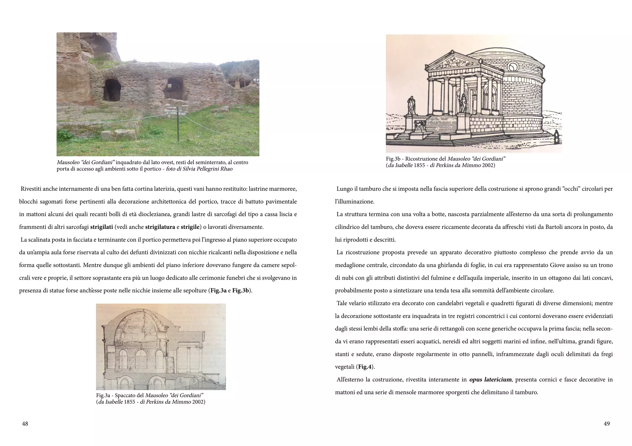 48 49
Rivestiti anche internamente di una ben fatta cortina laterizia, questi vani hanno restituito: lastrine marmoree,
blocchi sagomati forse pertinenti alla decorazione architettonica del portico, tracce di battuto pavimentale
in mattoni alcuni dei quali recanti bolli di età dioclezianea, grandi lastre di sarcofagi del tipo a cassa liscia e
frammenti di altri sarcofagi strigilati (vedi anche strigilatura e strigile) o lavorati diversamente.
La scalinata posta in facciata e terminante con il portico permetteva poi l’ingresso al piano superiore occupato
da un’ampia aula forse riservata al culto dei defunti divinizzati con nicchie ricalcanti nella disposizione e nella
forma quelle sottostanti. Mentre dunque gli ambienti del piano inferiore dovevano fungere da camere sepol-
crali vere e proprie, il settore soprastante era più un luogo dedicato alle cerimonie funebri che si svolgevano in
presenza di statue forse anch’esse poste nelle nicchie insieme alle sepolture (Fig.3a e Fig.3b).
Mausoleo “dei Gordiani” inquadrato dal lato ovest, resti del seminterrato, al centro
porta di accesso agli ambienti sotto il portico - foto di Silvia Pellegrini Rhao
Fig.3a - Spaccato del Mausoleo “dei Gordiani”
(da Isabelle 1855 - di Perkins da Mimmo 2002)
Lungo il tamburo che si imposta nella fascia superiore della costruzione si aprono grandi “occhi” circolari per
l’illuminazione.
La struttura termina con una volta a botte, nascosta parzialmente all’esterno da una sorta di prolungamento
cilindrico del tamburo, che doveva essere riccamente decorata da affreschi visti da Bartoli ancora in posto, da
lui riprodotti e descritti.
La ricostruzione proposta prevede un apparato decorativo piuttosto complesso che prende avvio da un
medaglione centrale, circondato da una ghirlanda di foglie, in cui era rappresentato Giove assiso su un trono
di nubi con gli attributi distintivi del fulmine e dell’aquila imperiale, inserito in un ottagono dai lati concavi,
probabilmente posto a sintetizzare una tenda tesa alla sommità dell’ambiente circolare.
Tale velario stilizzato era decorato con candelabri vegetali e quadretti figurati di diverse dimensioni; mentre
la decorazione sottostante era inquadrata in tre registri concentrici i cui contorni dovevano essere evidenziati
dagli stessi lembi della stoffa: una serie di rettangoli con scene generiche occupava la prima fascia; nella secon-
da vi erano rappresentati esseri acquatici, nereidi ed altri soggetti marini ed infine, nell’ultima, grandi figure,
stanti e sedute, erano disposte regolarmente in otto pannelli, inframmezzate dagli oculi delimitati da fregi
vegetali (Fig.4).
All’esterno la costruzione, rivestita interamente in opus latericium, presenta cornici e fasce decorative in
mattoni ed una serie di mensole marmoree sporgenti che delimitano il tamburo.
Fig.3b - Ricostruzione del Mausoleo “dei Gordiani”
(da Isabelle 1855 - di Perkins da Mimmo 2002)
 
