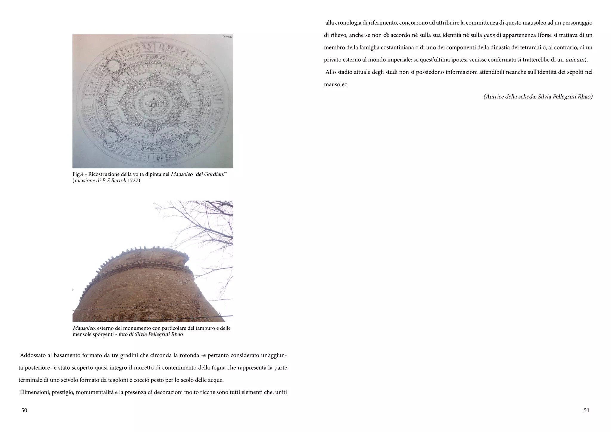 50 51
Addossato al basamento formato da tre gradini che circonda la rotonda -e pertanto considerato un’aggiun-
ta posteriore- è stato scoperto quasi integro il muretto di contenimento della fogna che rappresenta la parte
terminale di uno scivolo formato da tegoloni e coccio pesto per lo scolo delle acque.
Dimensioni, prestigio, monumentalità e la presenza di decorazioni molto ricche sono tutti elementi che, uniti
Fig.4 - Ricostruzione della volta dipinta nel Mausoleo “dei Gordiani”
(incisione di P. S.Bartoli 1727)
Mausoleo: esterno del monumento con particolare del tamburo e delle
mensole sporgenti - foto di Silvia Pellegrini Rhao
alla cronologia di riferimento, concorrono ad attribuire la committenza di questo mausoleo ad un personaggio
di rilievo, anche se non c’è accordo né sulla sua identità né sulla gens di appartenenza (forse si trattava di un
membro della famiglia costantiniana o di uno dei componenti della dinastia dei tetrarchi o, al contrario, di un
privato esterno al mondo imperiale: se quest’ultima ipotesi venisse confermata si tratterebbe di un unicum).
Allo stadio attuale degli studi non si possiedono informazioni attendibili neanche sull’identità dei sepolti nel
mausoleo.
(Autrice della scheda: Silvia Pellegrini Rhao)
 