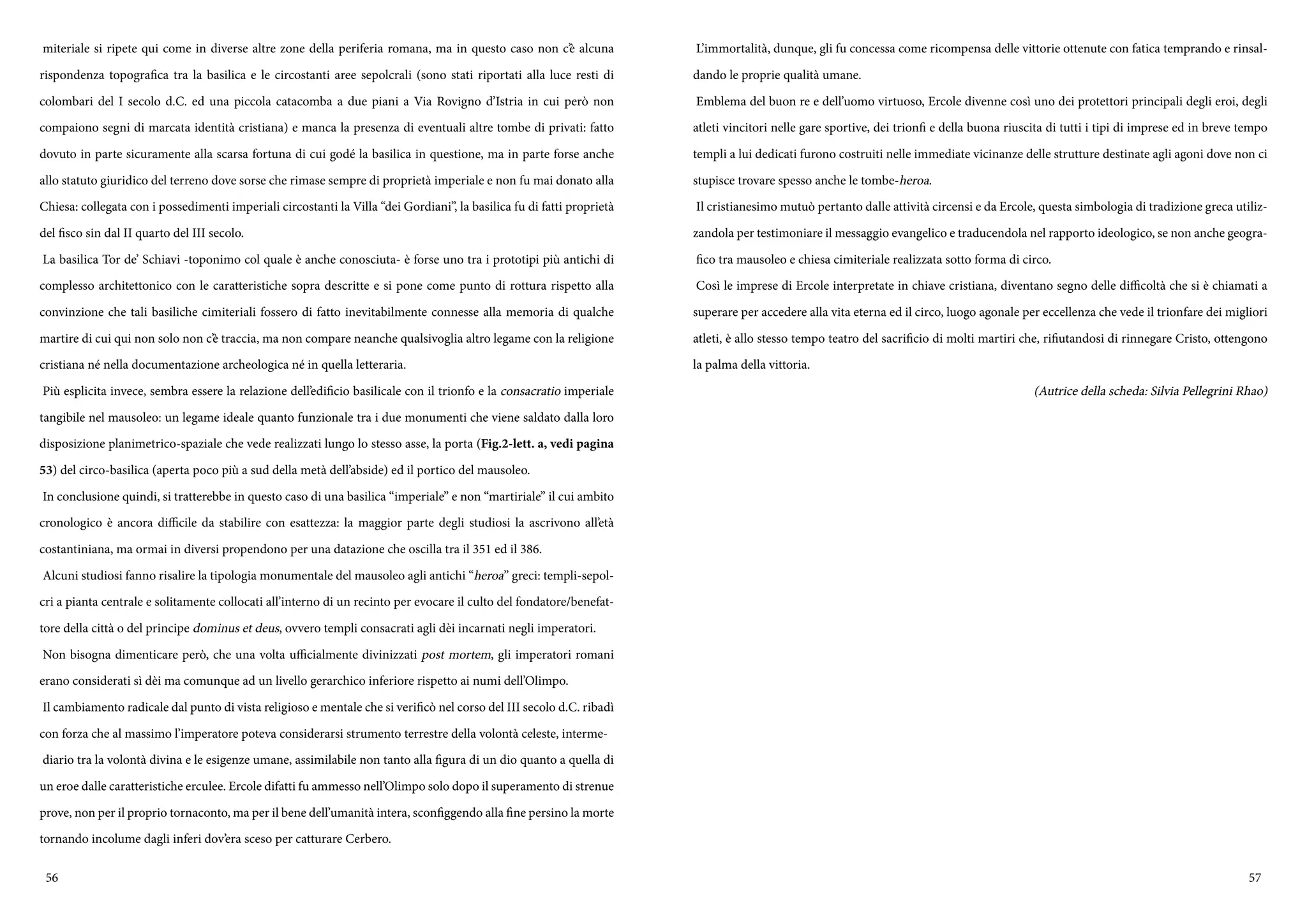 56 57
miteriale si ripete qui come in diverse altre zone della periferia romana, ma in questo caso non c’è alcuna
rispondenza topografica tra la basilica e le circostanti aree sepolcrali (sono stati riportati alla luce resti di
colombari del I secolo d.C. ed una piccola catacomba a due piani a Via Rovigno d’Istria in cui però non
compaiono segni di marcata identità cristiana) e manca la presenza di eventuali altre tombe di privati: fatto
dovuto in parte sicuramente alla scarsa fortuna di cui godé la basilica in questione, ma in parte forse anche
allo statuto giuridico del terreno dove sorse che rimase sempre di proprietà imperiale e non fu mai donato alla
Chiesa: collegata con i possedimenti imperiali circostanti la Villa “dei Gordiani”, la basilica fu di fatti proprietà
del fisco sin dal II quarto del III secolo.
La basilica Tor de’ Schiavi -toponimo col quale è anche conosciuta- è forse uno tra i prototipi più antichi di
complesso architettonico con le caratteristiche sopra descritte e si pone come punto di rottura rispetto alla
convinzione che tali basiliche cimiteriali fossero di fatto inevitabilmente connesse alla memoria di qualche
martire di cui qui non solo non c’è traccia, ma non compare neanche qualsivoglia altro legame con la religione
cristiana né nella documentazione archeologica né in quella letteraria.
Più esplicita invece, sembra essere la relazione dell’edificio basilicale con il trionfo e la consacratio imperiale
tangibile nel mausoleo: un legame ideale quanto funzionale tra i due monumenti che viene saldato dalla loro
disposizione planimetrico-spaziale che vede realizzati lungo lo stesso asse, la porta (Fig.2-lett. a, vedi pagina
53) del circo-basilica (aperta poco più a sud della metà dell’abside) ed il portico del mausoleo.
In conclusione quindi, si tratterebbe in questo caso di una basilica “imperiale” e non “martiriale” il cui ambito
cronologico è ancora difficile da stabilire con esattezza: la maggior parte degli studiosi la ascrivono all’età
costantiniana, ma ormai in diversi propendono per una datazione che oscilla tra il 351 ed il 386.
Alcuni studiosi fanno risalire la tipologia monumentale del mausoleo agli antichi “heroa” greci: templi-sepol-
cri a pianta centrale e solitamente collocati all’interno di un recinto per evocare il culto del fondatore/benefat-
tore della città o del principe dominus et deus, ovvero templi consacrati agli dèi incarnati negli imperatori.
Non bisogna dimenticare però, che una volta ufficialmente divinizzati post mortem, gli imperatori romani
erano considerati sì dèi ma comunque ad un livello gerarchico inferiore rispetto ai numi dell’Olimpo.
Il cambiamento radicale dal punto di vista religioso e mentale che si verificò nel corso del III secolo d.C. ribadì
con forza che al massimo l’imperatore poteva considerarsi strumento terrestre della volontà celeste, interme-
diario tra la volontà divina e le esigenze umane, assimilabile non tanto alla figura di un dio quanto a quella di
un eroe dalle caratteristiche erculee. Ercole difatti fu ammesso nell’Olimpo solo dopo il superamento di strenue
prove, non per il proprio tornaconto, ma per il bene dell’umanità intera, sconfiggendo alla fine persino la morte
tornando incolume dagli inferi dov’era sceso per catturare Cerbero.
L’immortalità, dunque, gli fu concessa come ricompensa delle vittorie ottenute con fatica temprando e rinsal-
dando le proprie qualità umane.
Emblema del buon re e dell’uomo virtuoso, Ercole divenne così uno dei protettori principali degli eroi, degli
atleti vincitori nelle gare sportive, dei trionfi e della buona riuscita di tutti i tipi di imprese ed in breve tempo
templi a lui dedicati furono costruiti nelle immediate vicinanze delle strutture destinate agli agoni dove non ci
stupisce trovare spesso anche le tombe-heroa.
Il cristianesimo mutuò pertanto dalle attività circensi e da Ercole, questa simbologia di tradizione greca utiliz-
zandola per testimoniare il messaggio evangelico e traducendola nel rapporto ideologico, se non anche geogra-
fico tra mausoleo e chiesa cimiteriale realizzata sotto forma di circo.
Così le imprese di Ercole interpretate in chiave cristiana, diventano segno delle difficoltà che si è chiamati a
superare per accedere alla vita eterna ed il circo, luogo agonale per eccellenza che vede il trionfare dei migliori
atleti, è allo stesso tempo teatro del sacrificio di molti martiri che, rifiutandosi di rinnegare Cristo, ottengono
la palma della vittoria.
(Autrice della scheda: Silvia Pellegrini Rhao)
 