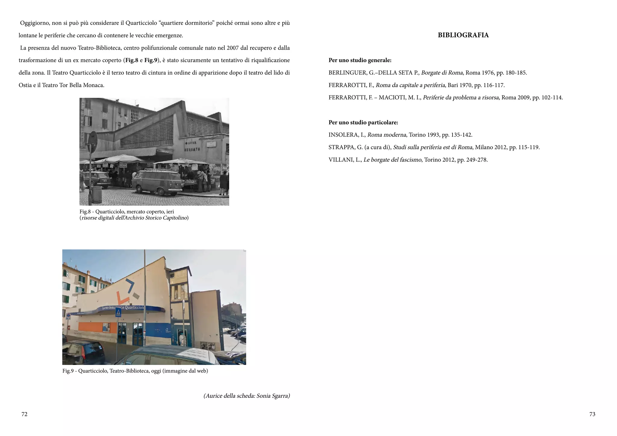 72 73
Oggigiorno, non si può più considerare il Quarticciolo “quartiere dormitorio” poiché ormai sono altre e più
lontane le periferie che cercano di contenere le vecchie emergenze.
La presenza del nuovo Teatro-Biblioteca, centro polifunzionale comunale nato nel 2007 dal recupero e dalla
trasformazione di un ex mercato coperto (Fig.8 e Fig.9), è stato sicuramente un tentativo di riqualificazione
della zona. Il Teatro Quarticciolo è il terzo teatro di cintura in ordine di apparizione dopo il teatro del lido di
Ostia e il Teatro Tor Bella Monaca.
(Aurice della scheda: Sonia Sgarra)
Fig.8 - Quarticciolo, mercato coperto, ieri
(risorse digitali dell’Archivio Storico Capitolino)
Fig.9 - Quarticciolo, Teatro-Biblioteca, oggi (immagine dal web)
BIBLIOGRAFIA
Per uno studio generale:
BERLINGUER, G.–DELLA SETA P., Borgate di Roma, Roma 1976, pp. 180-185.
FERRAROTTI, F., Roma da capitale a periferia, Bari 1970, pp. 116-117.
FERRAROTTI, F. – MACIOTI, M. I., Periferie da problema a risorsa, Roma 2009, pp. 102-114.
Per uno studio particolare:
INSOLERA, I., Roma moderna, Torino 1993, pp. 135-142.
STRAPPA, G. (a cura di), Studi sulla periferia est di Roma, Milano 2012, pp. 115-119.
VILLANI, L., Le borgate del fascismo, Torino 2012, pp. 249-278.
 