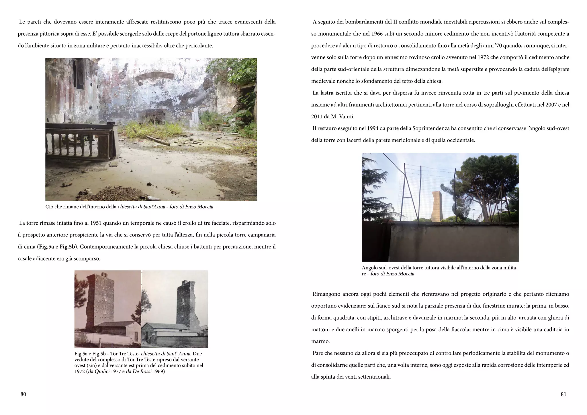 80 81
Le pareti che dovevano essere interamente affrescate restituiscono poco più che tracce evanescenti della
presenza pittorica sopra di esse. E’ possibile scorgerle solo dalle crepe del portone ligneo tuttora sbarrato essen-
do l’ambiente situato in zona militare e pertanto inaccessibile, oltre che pericolante.
La torre rimase intatta fino al 1951 quando un temporale ne causò il crollo di tre facciate, risparmiando solo
il prospetto anteriore prospiciente la via che si conservò per tutta l’altezza, fin nella piccola torre campanaria
di cima (Fig.5a e Fig.5b). Contemporaneamente la piccola chiesa chiuse i battenti per precauzione, mentre il
casale adiacente era già scomparso.
Ciò che rimane dell’interno della chiesetta di Sant’Anna - foto di Enzo Moccia
Fig.5a e Fig.5b - Tor Tre Teste, chiesetta di Sant’ Anna. Due
vedute del complesso di Tor Tre Teste ripreso dal versante
ovest (sin) e dal versante est prima del cedimento subito nel
1972 (da Quilici 1977 e da De Rossi 1969)
A seguito dei bombardamenti del II conflitto mondiale inevitabili ripercussioni si ebbero anche sul comples-
so monumentale che nel 1966 subì un secondo minore cedimento che non incentivò l’autorità competente a
procedere ad alcun tipo di restauro o consolidamento fino alla metà degli anni ’70 quando, comunque, si inter-
venne solo sulla torre dopo un ennesimo rovinoso crollo avvenuto nel 1972 che comportò il cedimento anche
della parte sud-orientale della struttura dimezzandone la metà superstite e provocando la caduta dell’epigrafe
medievale nonché lo sfondamento del tetto della chiesa.
La lastra iscritta che si dava per dispersa fu invece rinvenuta rotta in tre parti sul pavimento della chiesa
insieme ad altri frammenti architettonici pertinenti alla torre nel corso di sopralluoghi effettuati nel 2007 e nel
2011 da M. Vanni.
Il restauro eseguito nel 1994 da parte della Soprintendenza ha consentito che si conservasse l’angolo sud-ovest
della torre con lacerti della parete meridionale e di quella occidentale.
Rimangono ancora oggi pochi elementi che rientravano nel progetto originario e che pertanto riteniamo
opportuno evidenziare: sul fianco sud si nota la parziale presenza di due finestrine murate: la prima, in basso,
di forma quadrata, con stipiti, architrave e davanzale in marmo; la seconda, più in alto, arcuata con ghiera di
mattoni e due anelli in marmo sporgenti per la posa della fiaccola; mentre in cima è visibile una caditoia in
marmo.
Pare che nessuno da allora si sia più preoccupato di controllare periodicamente la stabilità del monumento o
di consolidarne quelle parti che, una volta interne, sono oggi esposte alla rapida corrosione delle intemperie ed
alla spinta dei venti settentrionali.
Angolo sud-ovest della torre tuttora visibile all’interno della zona milita-
re - foto di Enzo Moccia
 