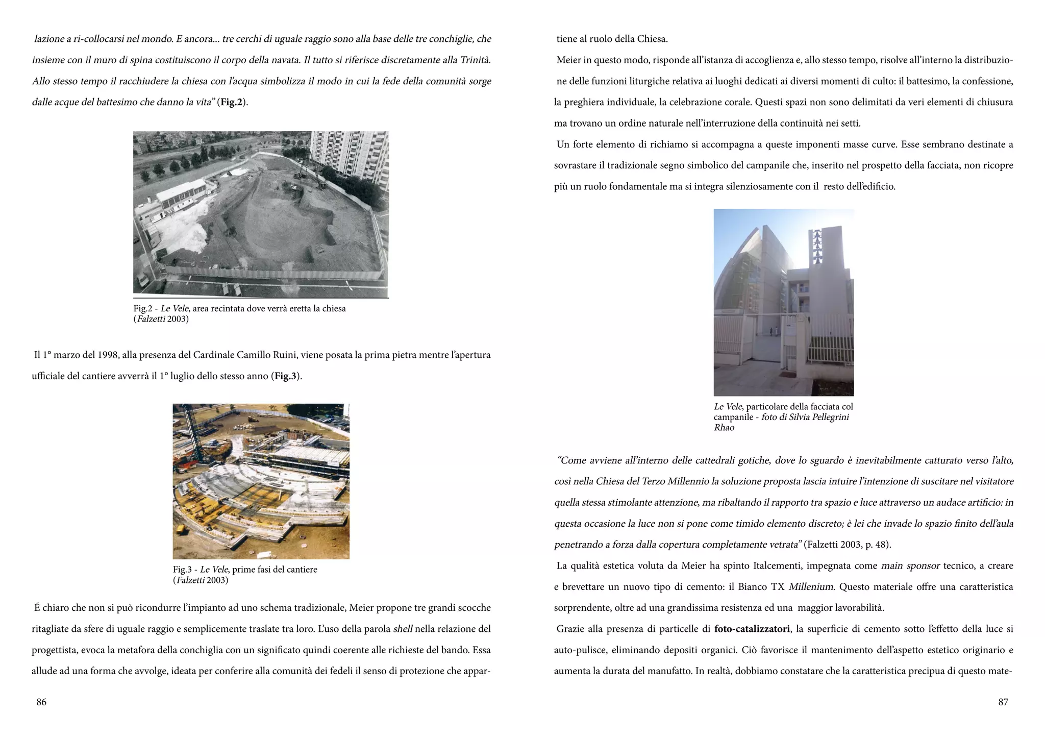 86 87
lazione a ri-collocarsi nel mondo. E ancora... tre cerchi di uguale raggio sono alla base delle tre conchiglie, che
insieme con il muro di spina costituiscono il corpo della navata. Il tutto si riferisce discretamente alla Trinità.
Allo stesso tempo il racchiudere la chiesa con l’acqua simbolizza il modo in cui la fede della comunità sorge
dalle acque del battesimo che danno la vita” (Fig.2).
Il 1° marzo del 1998, alla presenza del Cardinale Camillo Ruini, viene posata la prima pietra mentre l’apertura
ufficiale del cantiere avverrà il 1° luglio dello stesso anno (Fig.3).
é chiaro che non si può ricondurre l’impianto ad uno schema tradizionale, Meier propone tre grandi scocche
ritagliate da sfere di uguale raggio e semplicemente traslate tra loro. L’uso della parola shell nella relazione del
progettista, evoca la metafora della conchiglia con un significato quindi coerente alle richieste del bando. Essa
allude ad una forma che avvolge, ideata per conferire alla comunità dei fedeli il senso di protezione che appar-
Fig.2 - Le Vele, area recintata dove verrà eretta la chiesa
(Falzetti 2003)
Fig.3 - Le Vele, prime fasi del cantiere
(Falzetti 2003)
tiene al ruolo della Chiesa.
Meier in questo modo, risponde all’istanza di accoglienza e, allo stesso tempo, risolve all’interno la distribuzio-
ne delle funzioni liturgiche relativa ai luoghi dedicati ai diversi momenti di culto: il battesimo, la confessione,
la preghiera individuale, la celebrazione corale. Questi spazi non sono delimitati da veri elementi di chiusura
ma trovano un ordine naturale nell’interruzione della continuità nei setti.
Un forte elemento di richiamo si accompagna a queste imponenti masse curve. Esse sembrano destinate a
sovrastare il tradizionale segno simbolico del campanile che, inserito nel prospetto della facciata, non ricopre
più un ruolo fondamentale ma si integra silenziosamente con il resto dell’edificio.
“Come avviene all’interno delle cattedrali gotiche, dove lo sguardo è inevitabilmente catturato verso l’alto,
così nella Chiesa del Terzo Millennio la soluzione proposta lascia intuire l’intenzione di suscitare nel visitatore
quella stessa stimolante attenzione, ma ribaltando il rapporto tra spazio e luce attraverso un audace artificio: in
questa occasione la luce non si pone come timido elemento discreto; è lei che invade lo spazio finito dell’aula
penetrando a forza dalla copertura completamente vetrata” (Falzetti 2003, p. 48).
La qualità estetica voluta da Meier ha spinto Italcementi, impegnata come main sponsor tecnico, a creare
e brevettare un nuovo tipo di cemento: il Bianco TX Millenium. Questo materiale offre una caratteristica
sorprendente, oltre ad una grandissima resistenza ed una maggior lavorabilità.
Grazie alla presenza di particelle di foto-catalizzatori, la superficie di cemento sotto l’effetto della luce si
auto-pulisce, eliminando depositi organici. Ciò favorisce il mantenimento dell’aspetto estetico originario e
aumenta la durata del manufatto. In realtà, dobbiamo constatare che la caratteristica precipua di questo mate-
Le Vele, particolare della facciata col
campanile - foto di Silvia Pellegrini
Rhao
 