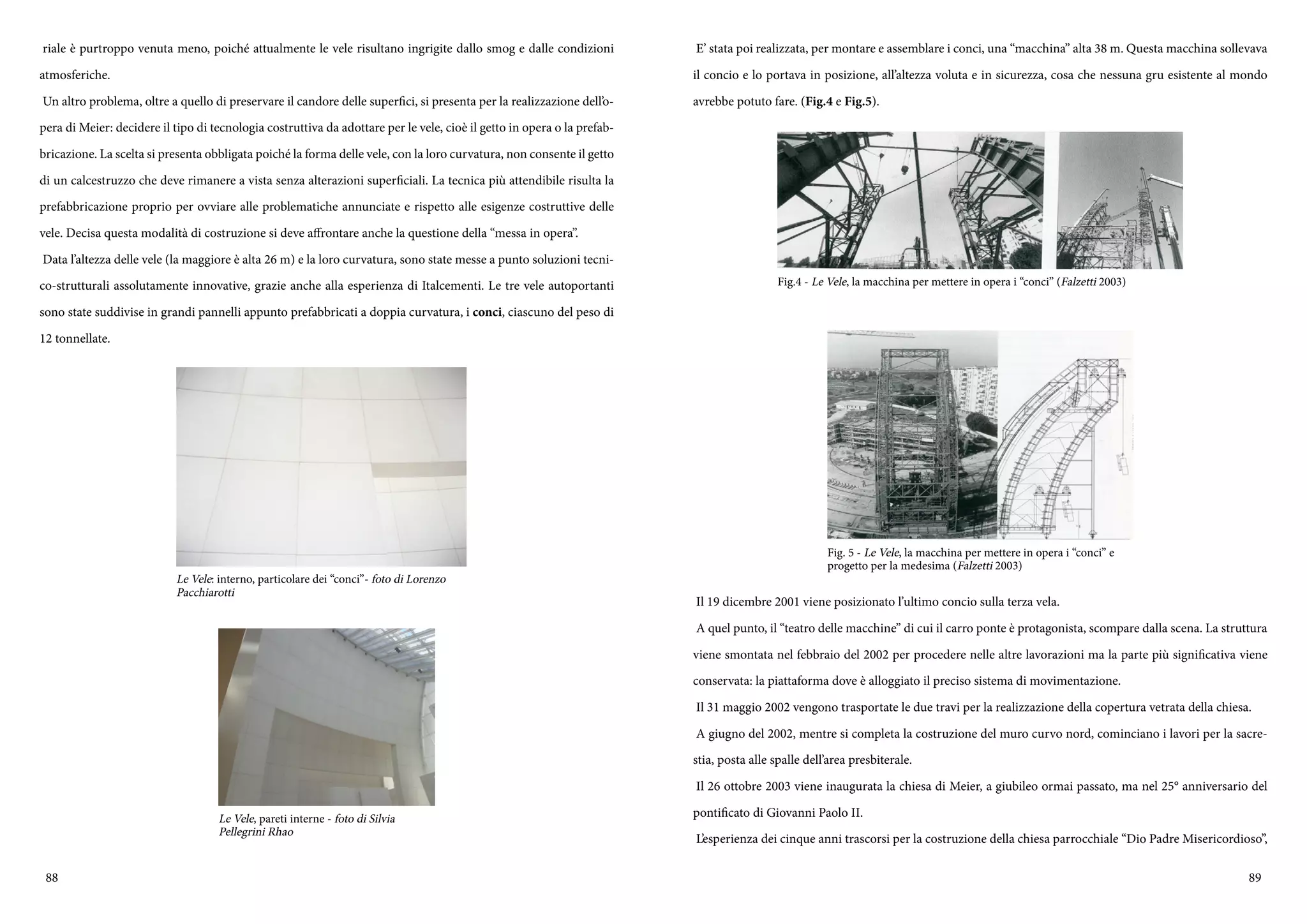 88 89
riale è purtroppo venuta meno, poiché attualmente le vele risultano ingrigite dallo smog e dalle condizioni
atmosferiche.
Un altro problema, oltre a quello di preservare il candore delle superfici, si presenta per la realizzazione dell’o-
pera di Meier: decidere il tipo di tecnologia costruttiva da adottare per le vele, cioè il getto in opera o la prefab-
bricazione. La scelta si presenta obbligata poiché la forma delle vele, con la loro curvatura, non consente il getto
di un calcestruzzo che deve rimanere a vista senza alterazioni superficiali. La tecnica più attendibile risulta la
prefabbricazione proprio per ovviare alle problematiche annunciate e rispetto alle esigenze costruttive delle
vele. Decisa questa modalità di costruzione si deve affrontare anche la questione della “messa in opera”.
Data l’altezza delle vele (la maggiore è alta 26 m) e la loro curvatura, sono state messe a punto soluzioni tecni-
co-strutturali assolutamente innovative, grazie anche alla esperienza di Italcementi. Le tre vele autoportanti
sono state suddivise in grandi pannelli appunto prefabbricati a doppia curvatura, i conci, ciascuno del peso di
12 tonnellate.
Le Vele: interno, particolare dei “conci”- foto di Lorenzo
Pacchiarotti
Le Vele, pareti interne - foto di Silvia
Pellegrini Rhao
E’ stata poi realizzata, per montare e assemblare i conci, una “macchina” alta 38 m. Questa macchina sollevava
il concio e lo portava in posizione, all’altezza voluta e in sicurezza, cosa che nessuna gru esistente al mondo
avrebbe potuto fare. (Fig.4 e Fig.5).
Il 19 dicembre 2001 viene posizionato l’ultimo concio sulla terza vela.
A quel punto, il “teatro delle macchine” di cui il carro ponte è protagonista, scompare dalla scena. La struttura
viene smontata nel febbraio del 2002 per procedere nelle altre lavorazioni ma la parte più significativa viene
conservata: la piattaforma dove è alloggiato il preciso sistema di movimentazione.
Il 31 maggio 2002 vengono trasportate le due travi per la realizzazione della copertura vetrata della chiesa.
A giugno del 2002, mentre si completa la costruzione del muro curvo nord, cominciano i lavori per la sacre-
stia, posta alle spalle dell’area presbiterale.
Il 26 ottobre 2003 viene inaugurata la chiesa di Meier, a giubileo ormai passato, ma nel 25° anniversario del
pontificato di Giovanni Paolo II.
L’esperienza dei cinque anni trascorsi per la costruzione della chiesa parrocchiale “Dio Padre Misericordioso”,
Fig.4 - Le Vele, la macchina per mettere in opera i “conci” (Falzetti 2003)
Fig. 5 - Le Vele, la macchina per mettere in opera i “conci” e
progetto per la medesima (Falzetti 2003)
 