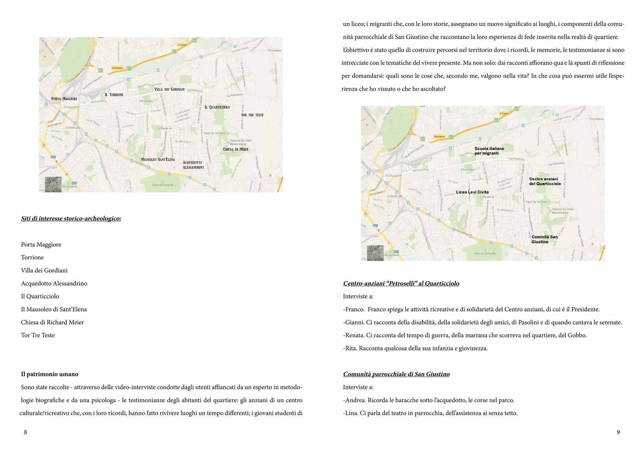 8 9
Siti di interesse storico-archeologico:
Porta Maggiore
Torrione
Villa dei Gordiani
Acquedotto Alessandrino
Il Quarticciolo
Il Mausoleo di Sant’Elena
Chiesa di Richard Meier
Tor Tre Teste
Il patrimonio umano
Sono state raccolte - attraverso delle video-interviste condotte dagli utenti affiancati da un esperto in metodo-
logie biografiche e da una psicologa - le testimonianze degli abitanti del quartiere: gli anziani di un centro
culturale/ricreativo che, con i loro ricordi, hanno fatto rivivere luoghi un tempo differenti; i giovani studenti di
un liceo; i migranti che, con le loro storie, assegnano un nuovo significato ai luoghi, i componenti della comu-
nità parrocchiale di San Giustino che raccontano la loro esperienza di fede inserita nella realtà di quartiere.
L’obiettivo è stato quello di costruire percorsi nel territorio dove i ricordi, le memorie, le testimonianze si sono
intrecciate con le tematiche del vivere presente. Ma non solo: dai racconti affiorano qua e là spunti di riflessione
per domandarsi: quali sono le cose che, secondo me, valgono nella vita? In che cosa può essermi utile l’espe-
rienza che ho vissuto o che ho ascoltato?
Centro-anziani “Petroselli” al Quarticciolo
Interviste a:
-Franco. Franco spiega le attività ricreative e di solidarietà del Centro anziani, di cui è il Presidente.
-Gianni. Ci racconta della disabilità, della solidarietà degli amici, di Pasolini e di quando cantava le serenate.
-Renata. Ci racconta del tempo di guerra, della marrana che scorreva nel quartiere, del Gobbo.
-Rita. Racconta qualcosa della sua infanzia e giovinezza.
Comunità parrocchiale di San Giustino
Interviste a:
-Andrea. Ricorda le baracche sotto l’acquedotto, le corse nel parco.
-Lina. Ci parla del teatro in parrocchia, dell’assistenza ai senza tetto.
 