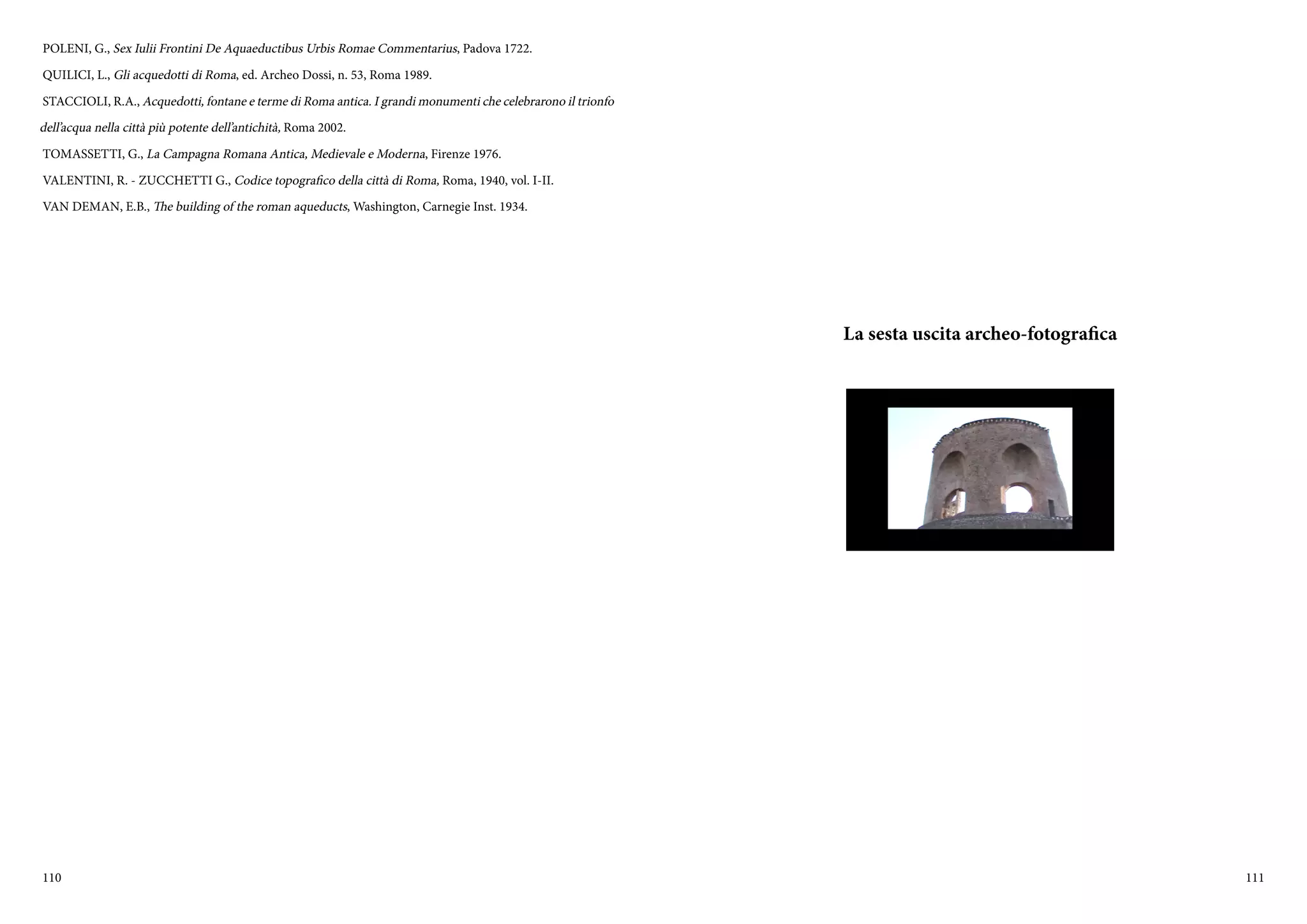 110 111
POLENI, G., Sex Iulii Frontini De Aquaeductibus Urbis Romae Commentarius, Padova 1722.
QUILICI, L., Gli acquedotti di Roma, ed. Archeo Dossi, n. 53, Roma 1989.
STACCIOLI, R.A., Acquedotti, fontane e terme di Roma antica. I grandi monumenti che celebrarono il trionfo
dell’acqua nella città più potente dell’antichità, Roma 2002.
TOMASSETTI, G., La Campagna Romana Antica, Medievale e Moderna, Firenze 1976.
VALENTINI, R. - ZUCCHETTI G., Codice topografico della città di Roma, Roma, 1940, vol. I-II.
VAN DEMAN, E.B., The building of the roman aqueducts, Washington, Carnegie Inst. 1934.
La sesta uscita archeo-fotografica
 