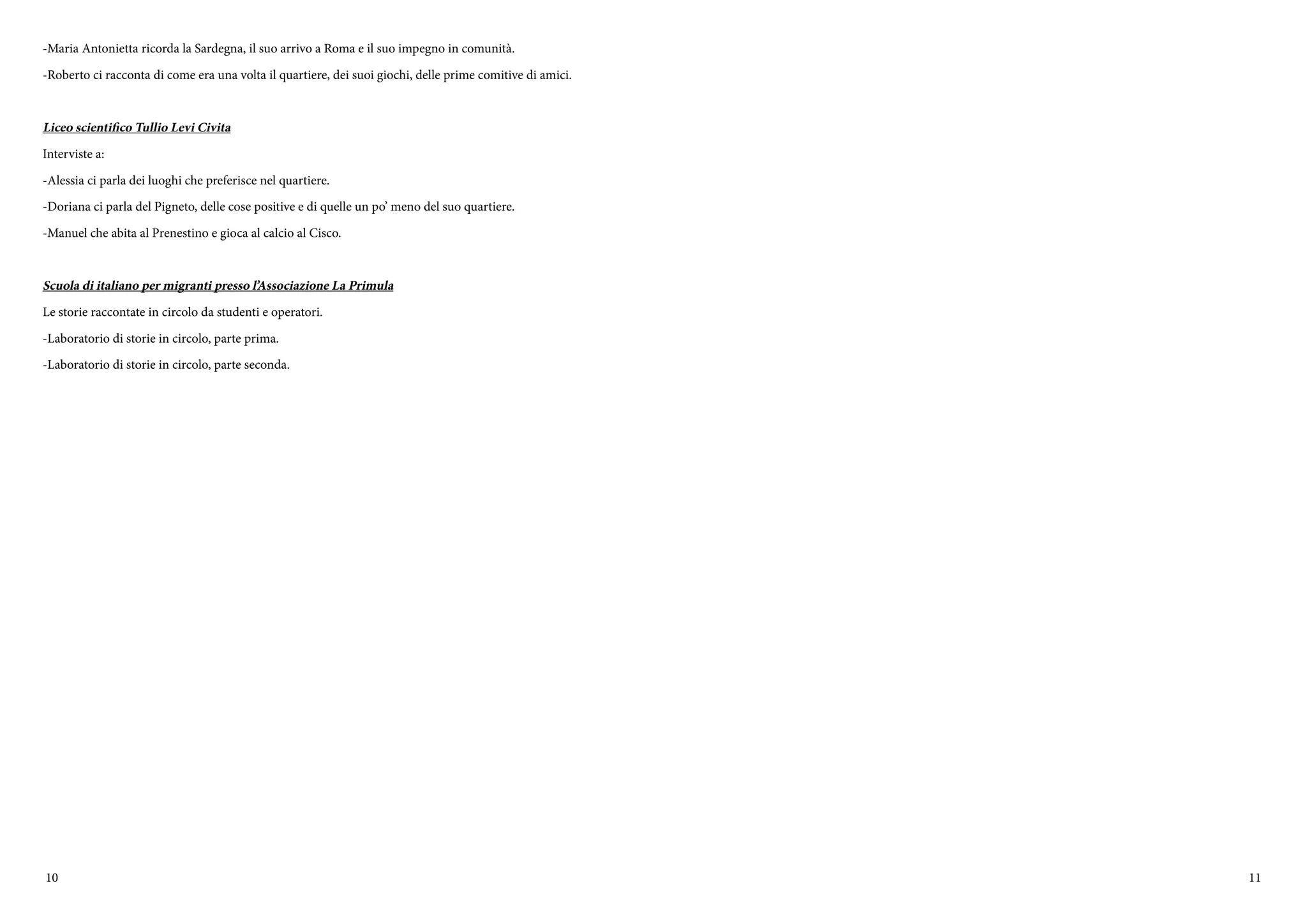 10 11
-Maria Antonietta ricorda la Sardegna, il suo arrivo a Roma e il suo impegno in comunità.
-Roberto ci racconta di come era una volta il quartiere, dei suoi giochi, delle prime comitive di amici.
Liceo scientifico Tullio Levi Civita
Interviste a:
-Alessia ci parla dei luoghi che preferisce nel quartiere.
-Doriana ci parla del Pigneto, delle cose positive e di quelle un po’ meno del suo quartiere.
-Manuel che abita al Prenestino e gioca al calcio al Cisco.
Scuola di italiano per migranti presso l’Associazione La Primula
Le storie raccontate in circolo da studenti e operatori.
-Laboratorio di storie in circolo, parte prima.
-Laboratorio di storie in circolo, parte seconda.
 