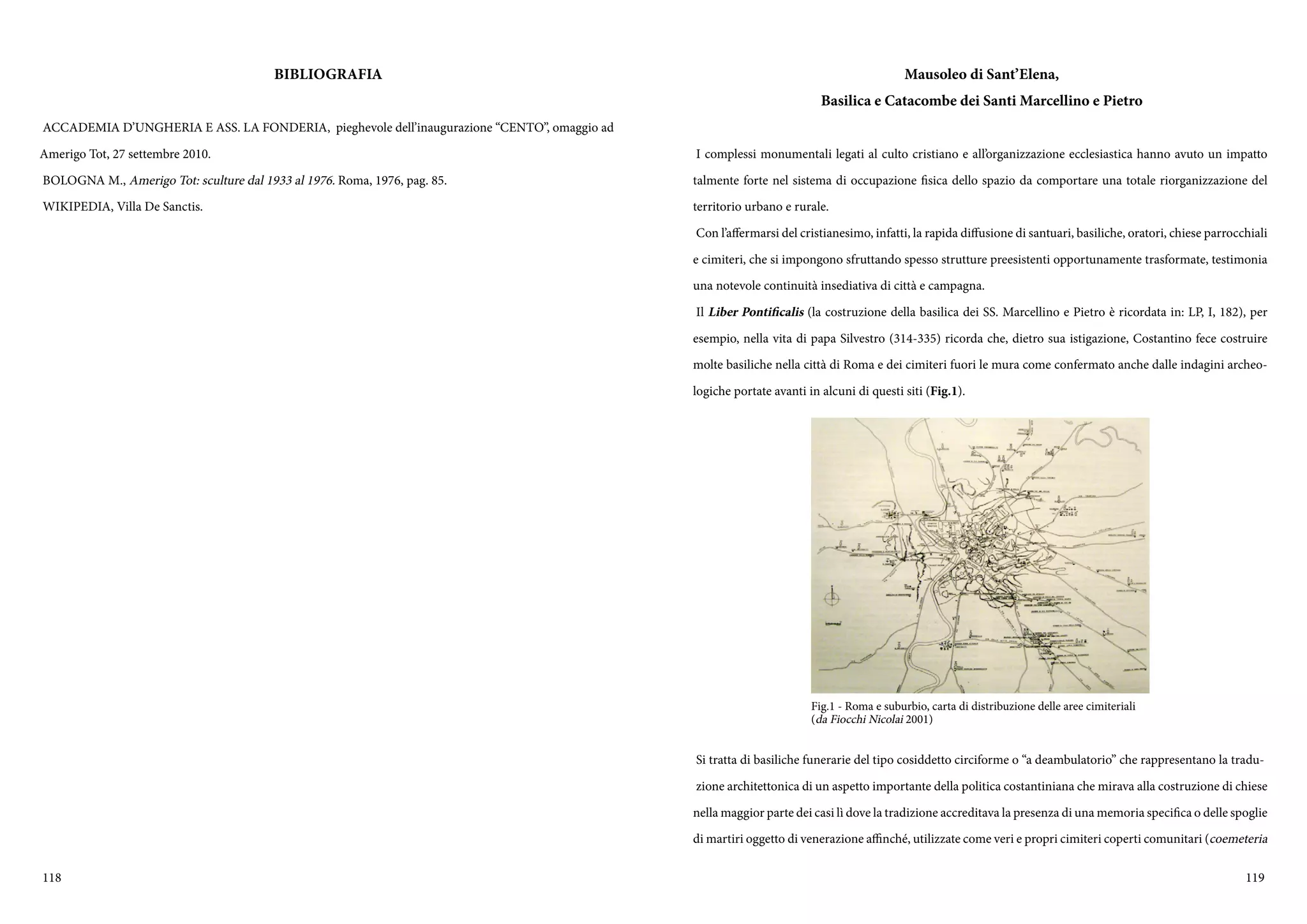 118 119
BIBLIOGRAFIA
ACCADEMIA D’UNGHERIA E ASS. LA FONDERIA, pieghevole dell’inaugurazione “CENTO”, omaggio ad
Amerigo Tot, 27 settembre 2010.
BOLOGNA M., Amerigo Tot: sculture dal 1933 al 1976. Roma, 1976, pag. 85.
WIKIPEDIA, Villa De Sanctis.
Mausoleo di Sant’Elena,
Basilica e Catacombe dei Santi Marcellino e Pietro
I complessi monumentali legati al culto cristiano e all’organizzazione ecclesiastica hanno avuto un impatto
talmente forte nel sistema di occupazione fisica dello spazio da comportare una totale riorganizzazione del
territorio urbano e rurale.
Con l’affermarsi del cristianesimo, infatti, la rapida diffusione di santuari, basiliche, oratori, chiese parrocchiali
e cimiteri, che si impongono sfruttando spesso strutture preesistenti opportunamente trasformate, testimonia
una notevole continuità insediativa di città e campagna.
Il Liber Pontificalis (la costruzione della basilica dei SS. Marcellino e Pietro è ricordata in: LP, I, 182), per
esempio, nella vita di papa Silvestro (314-335) ricorda che, dietro sua istigazione, Costantino fece costruire
molte basiliche nella città di Roma e dei cimiteri fuori le mura come confermato anche dalle indagini archeo-
logiche portate avanti in alcuni di questi siti (Fig.1).
Si tratta di basiliche funerarie del tipo cosiddetto circiforme o “a deambulatorio” che rappresentano la tradu-
zione architettonica di un aspetto importante della politica costantiniana che mirava alla costruzione di chiese
nella maggior parte dei casi lì dove la tradizione accreditava la presenza di una memoria specifica o delle spoglie
di martiri oggetto di venerazione affinché, utilizzate come veri e propri cimiteri coperti comunitari (coemeteria
Fig.1 - Roma e suburbio, carta di distribuzione delle aree cimiteriali
(da Fiocchi Nicolai 2001)
 