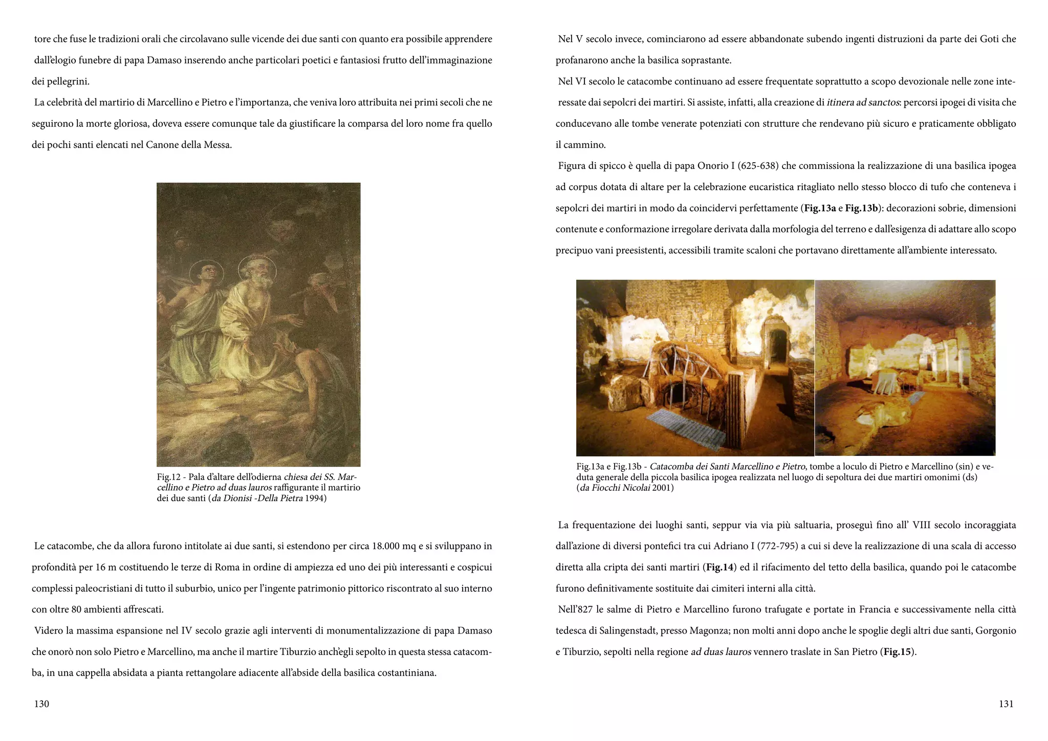 130 131
tore che fuse le tradizioni orali che circolavano sulle vicende dei due santi con quanto era possibile apprendere
dall’elogio funebre di papa Damaso inserendo anche particolari poetici e fantasiosi frutto dell’immaginazione
dei pellegrini.
La celebrità del martirio di Marcellino e Pietro e l’importanza, che veniva loro attribuita nei primi secoli che ne
seguirono la morte gloriosa, doveva essere comunque tale da giustificare la comparsa del loro nome fra quello
dei pochi santi elencati nel Canone della Messa.
Le catacombe, che da allora furono intitolate ai due santi, si estendono per circa 18.000 mq e si sviluppano in
profondità per 16 m costituendo le terze di Roma in ordine di ampiezza ed uno dei più interessanti e cospicui
complessi paleocristiani di tutto il suburbio, unico per l’ingente patrimonio pittorico riscontrato al suo interno
con oltre 80 ambienti affrescati.
Videro la massima espansione nel IV secolo grazie agli interventi di monumentalizzazione di papa Damaso
che onorò non solo Pietro e Marcellino, ma anche il martire Tiburzio anch’egli sepolto in questa stessa catacom-
ba, in una cappella absidata a pianta rettangolare adiacente all’abside della basilica costantiniana.
Fig.12 - Pala d’altare dell’odierna chiesa dei SS. Mar-
cellino e Pietro ad duas lauros raffigurante il martirio
dei due santi (da Dionisi -Della Pietra 1994)
Nel V secolo invece, cominciarono ad essere abbandonate subendo ingenti distruzioni da parte dei Goti che
profanarono anche la basilica soprastante.
Nel VI secolo le catacombe continuano ad essere frequentate soprattutto a scopo devozionale nelle zone inte-
ressate dai sepolcri dei martiri. Si assiste, infatti, alla creazione di itinera ad sanctos: percorsi ipogei di visita che
conducevano alle tombe venerate potenziati con strutture che rendevano più sicuro e praticamente obbligato
il cammino.
Figura di spicco è quella di papa Onorio I (625-638) che commissiona la realizzazione di una basilica ipogea
ad corpus dotata di altare per la celebrazione eucaristica ritagliato nello stesso blocco di tufo che conteneva i
sepolcri dei martiri in modo da coincidervi perfettamente (Fig.13a e Fig.13b): decorazioni sobrie, dimensioni
contenute e conformazione irregolare derivata dalla morfologia del terreno e dall’esigenza di adattare allo scopo
precipuo vani preesistenti, accessibili tramite scaloni che portavano direttamente all’ambiente interessato.
La frequentazione dei luoghi santi, seppur via via più saltuaria, proseguì fino all’ VIII secolo incoraggiata
dall’azione di diversi pontefici tra cui Adriano I (772-795) a cui si deve la realizzazione di una scala di accesso
diretta alla cripta dei santi martiri (Fig.14) ed il rifacimento del tetto della basilica, quando poi le catacombe
furono definitivamente sostituite dai cimiteri interni alla città.
Nell’827 le salme di Pietro e Marcellino furono trafugate e portate in Francia e successivamente nella città
tedesca di Salingenstadt, presso Magonza; non molti anni dopo anche le spoglie degli altri due santi, Gorgonio
e Tiburzio, sepolti nella regione ad duas lauros vennero traslate in San Pietro (Fig.15).
Fig.13a e Fig.13b - Catacomba dei Santi Marcellino e Pietro, tombe a loculo di Pietro e Marcellino (sin) e ve-
duta generale della piccola basilica ipogea realizzata nel luogo di sepoltura dei due martiri omonimi (ds)
(da Fiocchi Nicolai 2001)
 
