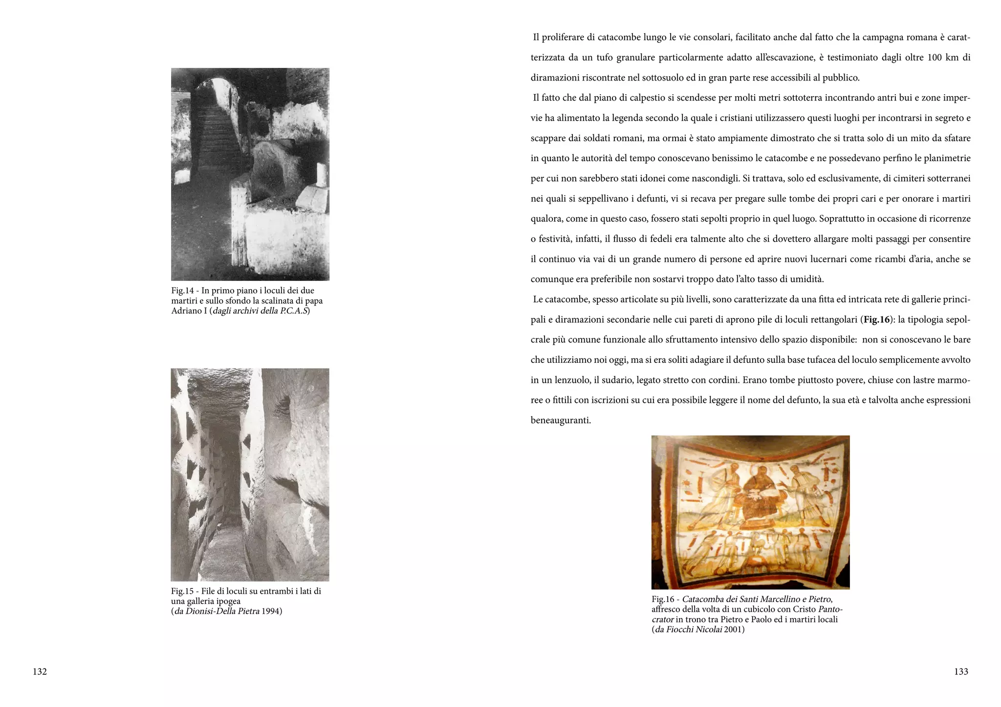 132 133
Fig.14 - In primo piano i loculi dei due
martiri e sullo sfondo la scalinata di papa
Adriano I (dagli archivi della P.C.A.S)
Fig.15 - File di loculi su entrambi i lati di
una galleria ipogea
(da Dionisi-Della Pietra 1994)
Il proliferare di catacombe lungo le vie consolari, facilitato anche dal fatto che la campagna romana è carat-
terizzata da un tufo granulare particolarmente adatto all’escavazione, è testimoniato dagli oltre 100 km di
diramazioni riscontrate nel sottosuolo ed in gran parte rese accessibili al pubblico.
Il fatto che dal piano di calpestio si scendesse per molti metri sottoterra incontrando antri bui e zone imper-
vie ha alimentato la legenda secondo la quale i cristiani utilizzassero questi luoghi per incontrarsi in segreto e
scappare dai soldati romani, ma ormai è stato ampiamente dimostrato che si tratta solo di un mito da sfatare
in quanto le autorità del tempo conoscevano benissimo le catacombe e ne possedevano perfino le planimetrie
per cui non sarebbero stati idonei come nascondigli. Si trattava, solo ed esclusivamente, di cimiteri sotterranei
nei quali si seppellivano i defunti, vi si recava per pregare sulle tombe dei propri cari e per onorare i martiri
qualora, come in questo caso, fossero stati sepolti proprio in quel luogo. Soprattutto in occasione di ricorrenze
o festività, infatti, il flusso di fedeli era talmente alto che si dovettero allargare molti passaggi per consentire
il continuo via vai di un grande numero di persone ed aprire nuovi lucernari come ricambi d’aria, anche se
comunque era preferibile non sostarvi troppo dato l’alto tasso di umidità.
Le catacombe, spesso articolate su più livelli, sono caratterizzate da una fitta ed intricata rete di gallerie princi-
pali e diramazioni secondarie nelle cui pareti di aprono pile di loculi rettangolari (Fig.16): la tipologia sepol-
crale più comune funzionale allo sfruttamento intensivo dello spazio disponibile: non si conoscevano le bare
che utilizziamo noi oggi, ma si era soliti adagiare il defunto sulla base tufacea del loculo semplicemente avvolto
in un lenzuolo, il sudario, legato stretto con cordini. Erano tombe piuttosto povere, chiuse con lastre marmo-
ree o fittili con iscrizioni su cui era possibile leggere il nome del defunto, la sua età e talvolta anche espressioni
beneauguranti.
Fig.16 - Catacomba dei Santi Marcellino e Pietro,
affresco della volta di un cubicolo con Cristo Panto-
crator in trono tra Pietro e Paolo ed i martiri locali
(da Fiocchi Nicolai 2001)
 