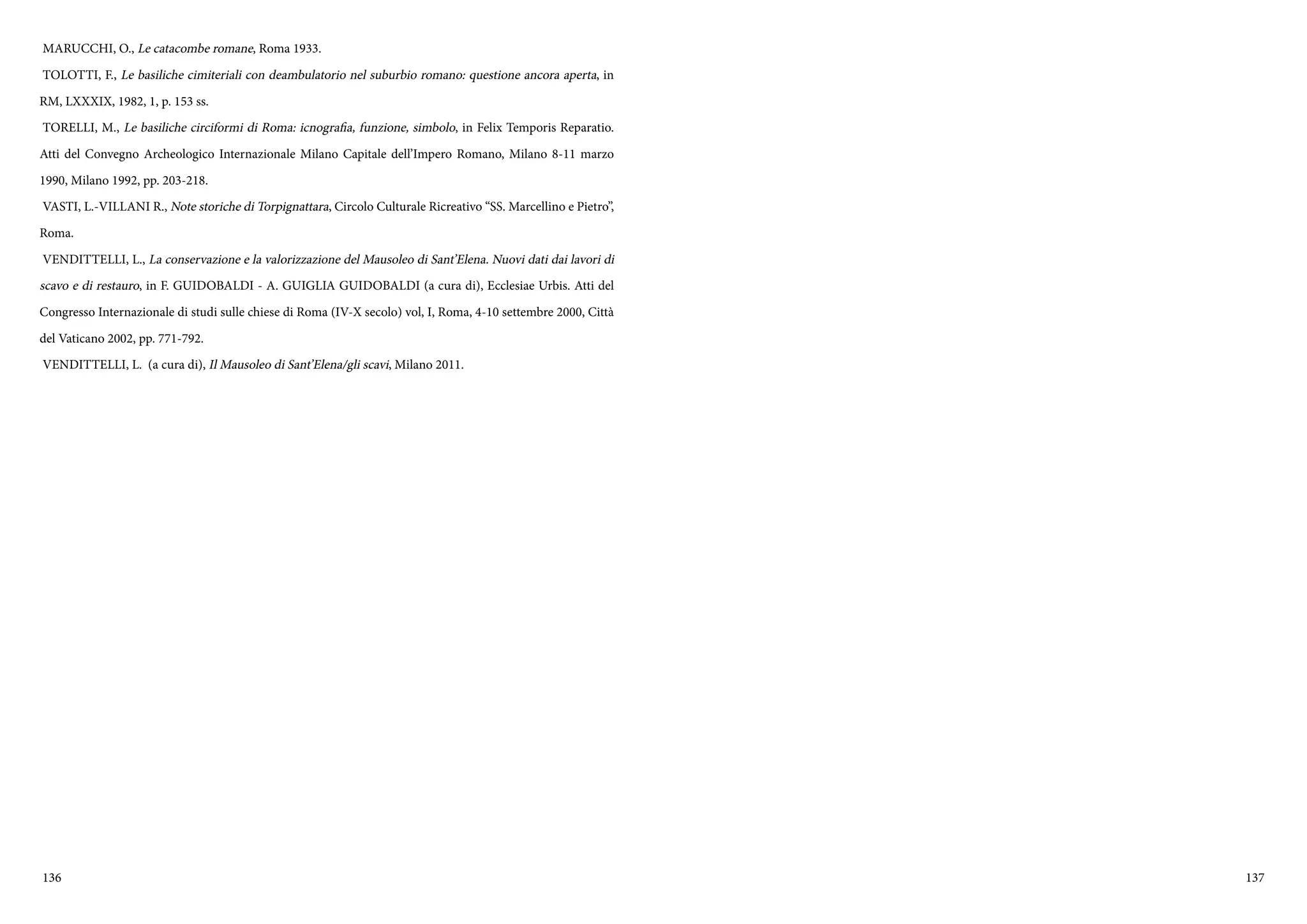136 137
MARUCCHI, O., Le catacombe romane, Roma 1933.
TOLOTTI, F., Le basiliche cimiteriali con deambulatorio nel suburbio romano: questione ancora aperta, in
RM, LXXXIX, 1982, 1, p. 153 ss.
TORELLI, M., Le basiliche circiformi di Roma: icnografia, funzione, simbolo, in Felix Temporis Reparatio.
Atti del Convegno Archeologico Internazionale Milano Capitale dell’Impero Romano, Milano 8-11 marzo
1990, Milano 1992, pp. 203-218.
VASTI, L.-VILLANI R., Note storiche di Torpignattara, Circolo Culturale Ricreativo “SS. Marcellino e Pietro”,
Roma.
VENDITTELLI, L., La conservazione e la valorizzazione del Mausoleo di Sant’Elena. Nuovi dati dai lavori di
scavo e di restauro, in F. GUIDOBALDI - A. GUIGLIA GUIDOBALDI (a cura di), Ecclesiae Urbis. Atti del
Congresso Internazionale di studi sulle chiese di Roma (IV-X secolo) vol, I, Roma, 4-10 settembre 2000, Città
del Vaticano 2002, pp. 771-792.
VENDITTELLI, L. (a cura di), Il Mausoleo di Sant’Elena/gli scavi, Milano 2011.
 