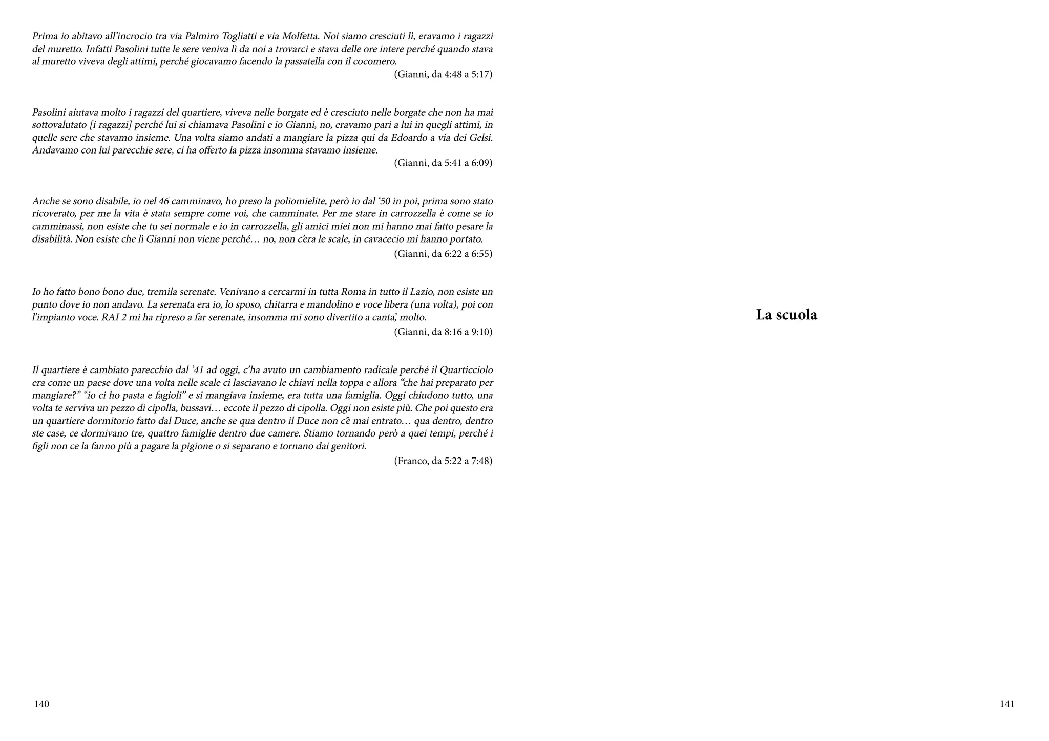 140 141
Prima io abitavo all’incrocio tra via Palmiro Togliatti e via Molfetta. Noi siamo cresciuti lì, eravamo i ragazzi
del muretto. Infatti Pasolini tutte le sere veniva lì da noi a trovarci e stava delle ore intere perché quando stava
al muretto viveva degli attimi, perché giocavamo facendo la passatella con il cocomero.
(Gianni, da 4:48 a 5:17)
Pasolini aiutava molto i ragazzi del quartiere, viveva nelle borgate ed è cresciuto nelle borgate che non ha mai
sottovalutato [i ragazzi] perché lui si chiamava Pasolini e io Gianni, no, eravamo pari a lui in quegli attimi, in
quelle sere che stavamo insieme. Una volta siamo andati a mangiare la pizza qui da Edoardo a via dei Gelsi.
Andavamo con lui parecchie sere, ci ha offerto la pizza insomma stavamo insieme.
(Gianni, da 5:41 a 6:09)
Anche se sono disabile, io nel 46 camminavo, ho preso la poliomielite, però io dal ‘50 in poi, prima sono stato
ricoverato, per me la vita è stata sempre come voi, che camminate. Per me stare in carrozzella è come se io
camminassi, non esiste che tu sei normale e io in carrozzella, gli amici miei non mi hanno mai fatto pesare la
disabilità. Non esiste che lì Gianni non viene perché… no, non c’era le scale, in cavacecio mi hanno portato.
(Gianni, da 6:22 a 6:55)
Io ho fatto bono bono due, tremila serenate. Venivano a cercarmi in tutta Roma in tutto il Lazio, non esiste un
punto dove io non andavo. La serenata era io, lo sposo, chitarra e mandolino e voce libera (una volta), poi con
l’impianto voce. RAI 2 mi ha ripreso a far serenate, insomma mi sono divertito a canta’, molto.
(Gianni, da 8:16 a 9:10)
Il quartiere è cambiato parecchio dal ’41 ad oggi, c’ha avuto un cambiamento radicale perché il Quarticciolo
era come un paese dove una volta nelle scale ci lasciavano le chiavi nella toppa e allora “che hai preparato per
mangiare?” “io ci ho pasta e fagioli” e si mangiava insieme, era tutta una famiglia. Oggi chiudono tutto, una
volta te serviva un pezzo di cipolla, bussavi… eccote il pezzo di cipolla. Oggi non esiste più. Che poi questo era
un quartiere dormitorio fatto dal Duce, anche se qua dentro il Duce non c’è mai entrato… qua dentro, dentro
ste case, ce dormivano tre, quattro famiglie dentro due camere. Stiamo tornando però a quei tempi, perché i
figli non ce la fanno più a pagare la pigione o si separano e tornano dai genitori.
(Franco, da 5:22 a 7:48)
La scuola
 