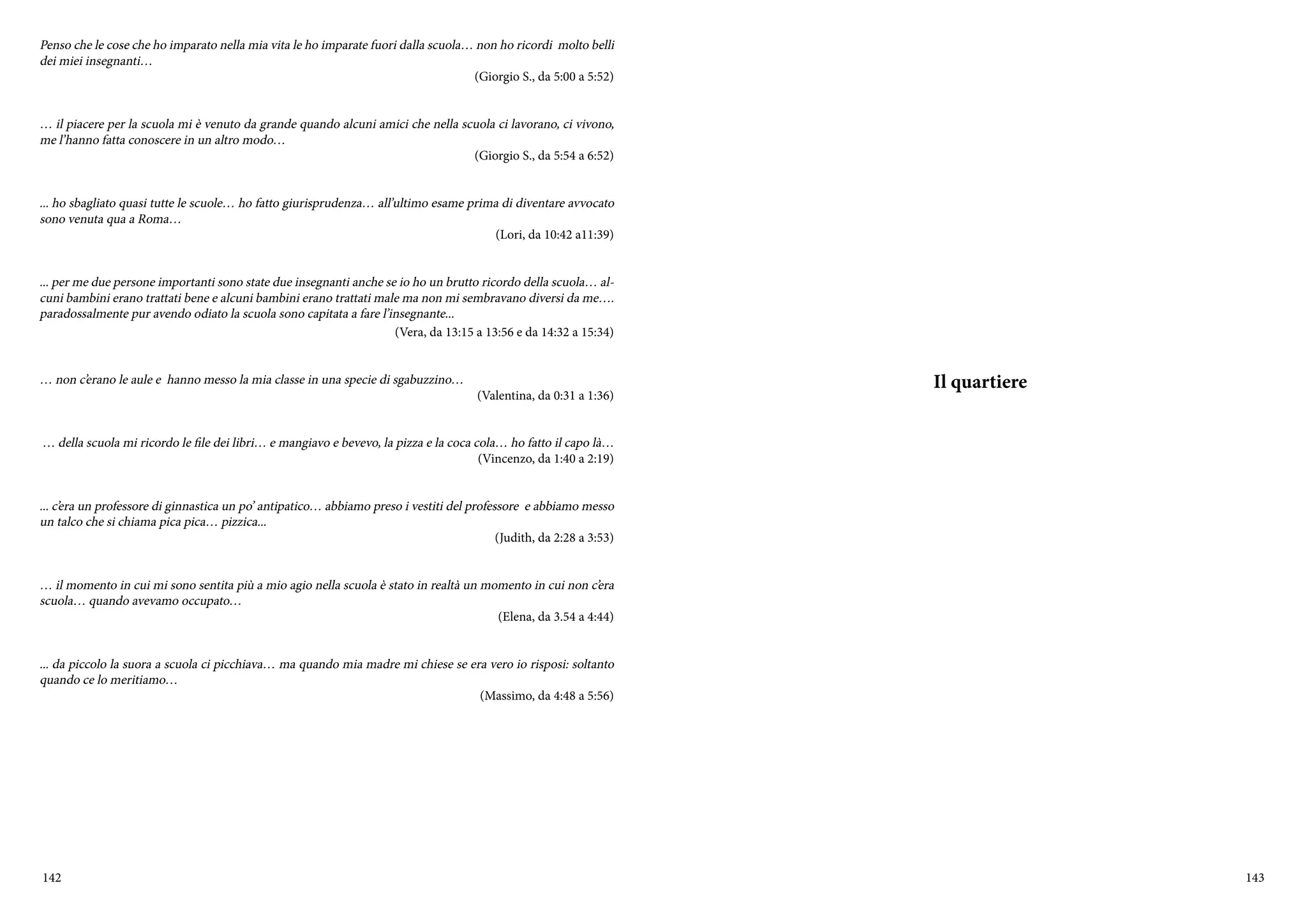 142 143
Penso che le cose che ho imparato nella mia vita le ho imparate fuori dalla scuola… non ho ricordi molto belli
dei miei insegnanti…
(Giorgio S., da 5:00 a 5:52)
… il piacere per la scuola mi è venuto da grande quando alcuni amici che nella scuola ci lavorano, ci vivono,
me l’hanno fatta conoscere in un altro modo…
(Giorgio S., da 5:54 a 6:52)
... ho sbagliato quasi tutte le scuole… ho fatto giurisprudenza… all’ultimo esame prima di diventare avvocato
sono venuta qua a Roma…
(Lori, da 10:42 a11:39)
... per me due persone importanti sono state due insegnanti anche se io ho un brutto ricordo della scuola… al-
cuni bambini erano trattati bene e alcuni bambini erano trattati male ma non mi sembravano diversi da me….
paradossalmente pur avendo odiato la scuola sono capitata a fare l’insegnante...
(Vera, da 13:15 a 13:56 e da 14:32 a 15:34)
… non c’erano le aule e hanno messo la mia classe in una specie di sgabuzzino…
(Valentina, da 0:31 a 1:36)
… della scuola mi ricordo le file dei libri… e mangiavo e bevevo, la pizza e la coca cola… ho fatto il capo là…
(Vincenzo, da 1:40 a 2:19)
... c’era un professore di ginnastica un po’ antipatico… abbiamo preso i vestiti del professore e abbiamo messo
un talco che si chiama pica pica… pizzica...
(Judith, da 2:28 a 3:53)
… il momento in cui mi sono sentita più a mio agio nella scuola è stato in realtà un momento in cui non c’era
scuola… quando avevamo occupato…
(Elena, da 3.54 a 4:44)
... da piccolo la suora a scuola ci picchiava… ma quando mia madre mi chiese se era vero io risposi: soltanto
quando ce lo meritiamo…
(Massimo, da 4:48 a 5:56)
Il quartiere
 