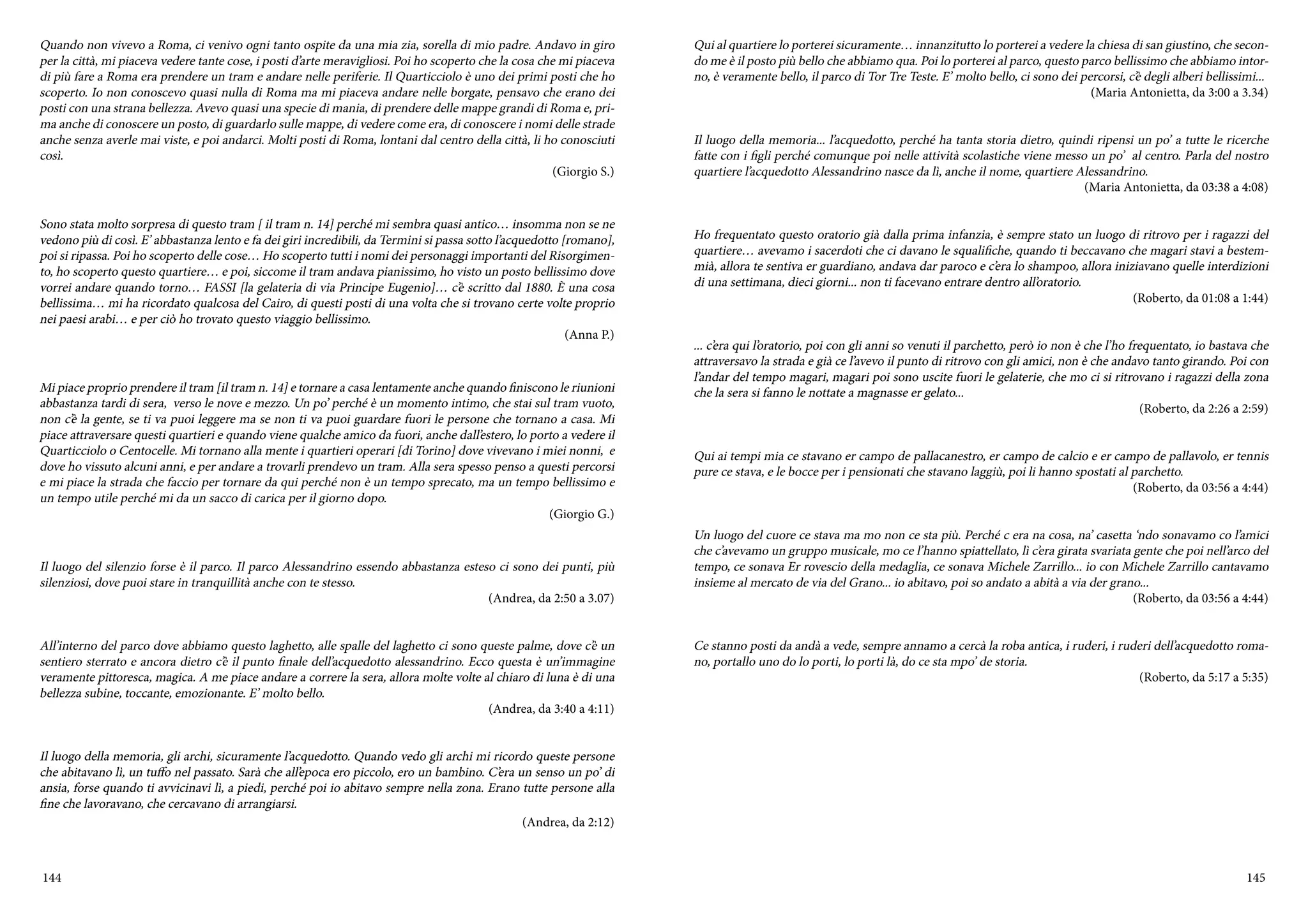 144 145
Quando non vivevo a Roma, ci venivo ogni tanto ospite da una mia zia, sorella di mio padre. Andavo in giro
per la città, mi piaceva vedere tante cose, i posti d’arte meravigliosi. Poi ho scoperto che la cosa che mi piaceva
di più fare a Roma era prendere un tram e andare nelle periferie. Il Quarticciolo è uno dei primi posti che ho
scoperto. Io non conoscevo quasi nulla di Roma ma mi piaceva andare nelle borgate, pensavo che erano dei
posti con una strana bellezza. Avevo quasi una specie di mania, di prendere delle mappe grandi di Roma e, pri-
ma anche di conoscere un posto, di guardarlo sulle mappe, di vedere come era, di conoscere i nomi delle strade
anche senza averle mai viste, e poi andarci. Molti posti di Roma, lontani dal centro della città, li ho conosciuti
così.
(Giorgio S.)
Sono stata molto sorpresa di questo tram [ il tram n. 14] perché mi sembra quasi antico… insomma non se ne
vedono più di così. E’ abbastanza lento e fa dei giri incredibili, da Termini si passa sotto l’acquedotto [romano],
poi si ripassa. Poi ho scoperto delle cose… Ho scoperto tutti i nomi dei personaggi importanti del Risorgimen-
to, ho scoperto questo quartiere… e poi, siccome il tram andava pianissimo, ho visto un posto bellissimo dove
vorrei andare quando torno… FASSI [la gelateria di via Principe Eugenio]… c’è scritto dal 1880. È una cosa
bellissima… mi ha ricordato qualcosa del Cairo, di questi posti di una volta che si trovano certe volte proprio
nei paesi arabi… e per ciò ho trovato questo viaggio bellissimo.
(Anna P.)
Mi piace proprio prendere il tram [il tram n. 14] e tornare a casa lentamente anche quando finiscono le riunioni
abbastanza tardi di sera, verso le nove e mezzo. Un po’ perché è un momento intimo, che stai sul tram vuoto,
non c’è la gente, se ti va puoi leggere ma se non ti va puoi guardare fuori le persone che tornano a casa. Mi
piace attraversare questi quartieri e quando viene qualche amico da fuori, anche dall’estero, lo porto a vedere il
Quarticciolo o Centocelle. Mi tornano alla mente i quartieri operari [di Torino] dove vivevano i miei nonni, e
dove ho vissuto alcuni anni, e per andare a trovarli prendevo un tram. Alla sera spesso penso a questi percorsi
e mi piace la strada che faccio per tornare da qui perché non è un tempo sprecato, ma un tempo bellissimo e
un tempo utile perché mi da un sacco di carica per il giorno dopo.
(Giorgio G.)
Il luogo del silenzio forse è il parco. Il parco Alessandrino essendo abbastanza esteso ci sono dei punti, più
silenziosi, dove puoi stare in tranquillità anche con te stesso.
(Andrea, da 2:50 a 3.07)
All’interno del parco dove abbiamo questo laghetto, alle spalle del laghetto ci sono queste palme, dove c’è un
sentiero sterrato e ancora dietro c’è il punto finale dell’acquedotto alessandrino. Ecco questa è un’immagine
veramente pittoresca, magica. A me piace andare a correre la sera, allora molte volte al chiaro di luna è di una
bellezza subine, toccante, emozionante. E’ molto bello.
(Andrea, da 3:40 a 4:11)
Il luogo della memoria, gli archi, sicuramente l’acquedotto. Quando vedo gli archi mi ricordo queste persone
che abitavano lì, un tuffo nel passato. Sarà che all’epoca ero piccolo, ero un bambino. C’era un senso un po’ di
ansia, forse quando ti avvicinavi lì, a piedi, perché poi io abitavo sempre nella zona. Erano tutte persone alla
fine che lavoravano, che cercavano di arrangiarsi.
(Andrea, da 2:12)
Qui al quartiere lo porterei sicuramente… innanzitutto lo porterei a vedere la chiesa di san giustino, che secon-
do me è il posto più bello che abbiamo qua. Poi lo porterei al parco, questo parco bellissimo che abbiamo intor-
no, è veramente bello, il parco di Tor Tre Teste. E’ molto bello, ci sono dei percorsi, c’è degli alberi bellissimi...
(Maria Antonietta, da 3:00 a 3.34)
Il luogo della memoria... l’acquedotto, perché ha tanta storia dietro, quindi ripensi un po’ a tutte le ricerche
fatte con i figli perché comunque poi nelle attività scolastiche viene messo un po’ al centro. Parla del nostro
quartiere l’acquedotto Alessandrino nasce da lì, anche il nome, quartiere Alessandrino.
(Maria Antonietta, da 03:38 a 4:08)
Ho frequentato questo oratorio già dalla prima infanzia, è sempre stato un luogo di ritrovo per i ragazzi del
quartiere… avevamo i sacerdoti che ci davano le squalifiche, quando ti beccavano che magari stavi a bestem-
mià, allora te sentiva er guardiano, andava dar paroco e c’era lo shampoo, allora iniziavano quelle interdizioni
di una settimana, dieci giorni... non ti facevano entrare dentro all’oratorio.
(Roberto, da 01:08 a 1:44)
... c’era qui l’oratorio, poi con gli anni so venuti il parchetto, però io non è che l’ho frequentato, io bastava che
attraversavo la strada e già ce l’avevo il punto di ritrovo con gli amici, non è che andavo tanto girando. Poi con
l’andar del tempo magari, magari poi sono uscite fuori le gelaterie, che mo ci si ritrovano i ragazzi della zona
che la sera si fanno le nottate a magnasse er gelato...
(Roberto, da 2:26 a 2:59)
Qui ai tempi mia ce stavano er campo de pallacanestro, er campo de calcio e er campo de pallavolo, er tennis
pure ce stava, e le bocce per i pensionati che stavano laggiù, poi li hanno spostati al parchetto.
(Roberto, da 03:56 a 4:44)
Un luogo del cuore ce stava ma mo non ce sta più. Perché c era na cosa, na’ casetta ‘ndo sonavamo co l’amici
che c’avevamo un gruppo musicale, mo ce l’hanno spiattellato, lì c’era girata svariata gente che poi nell’arco del
tempo, ce sonava Er rovescio della medaglia, ce sonava Michele Zarrillo... io con Michele Zarrillo cantavamo
insieme al mercato de via del Grano... io abitavo, poi so andato a abità a via der grano...
(Roberto, da 03:56 a 4:44)
Ce stanno posti da andà a vede, sempre annamo a cercà la roba antica, i ruderi, i ruderi dell’acquedotto roma-
no, portallo uno do lo porti, lo porti là, do ce sta mpo’ de storia.
(Roberto, da 5:17 a 5:35)
 