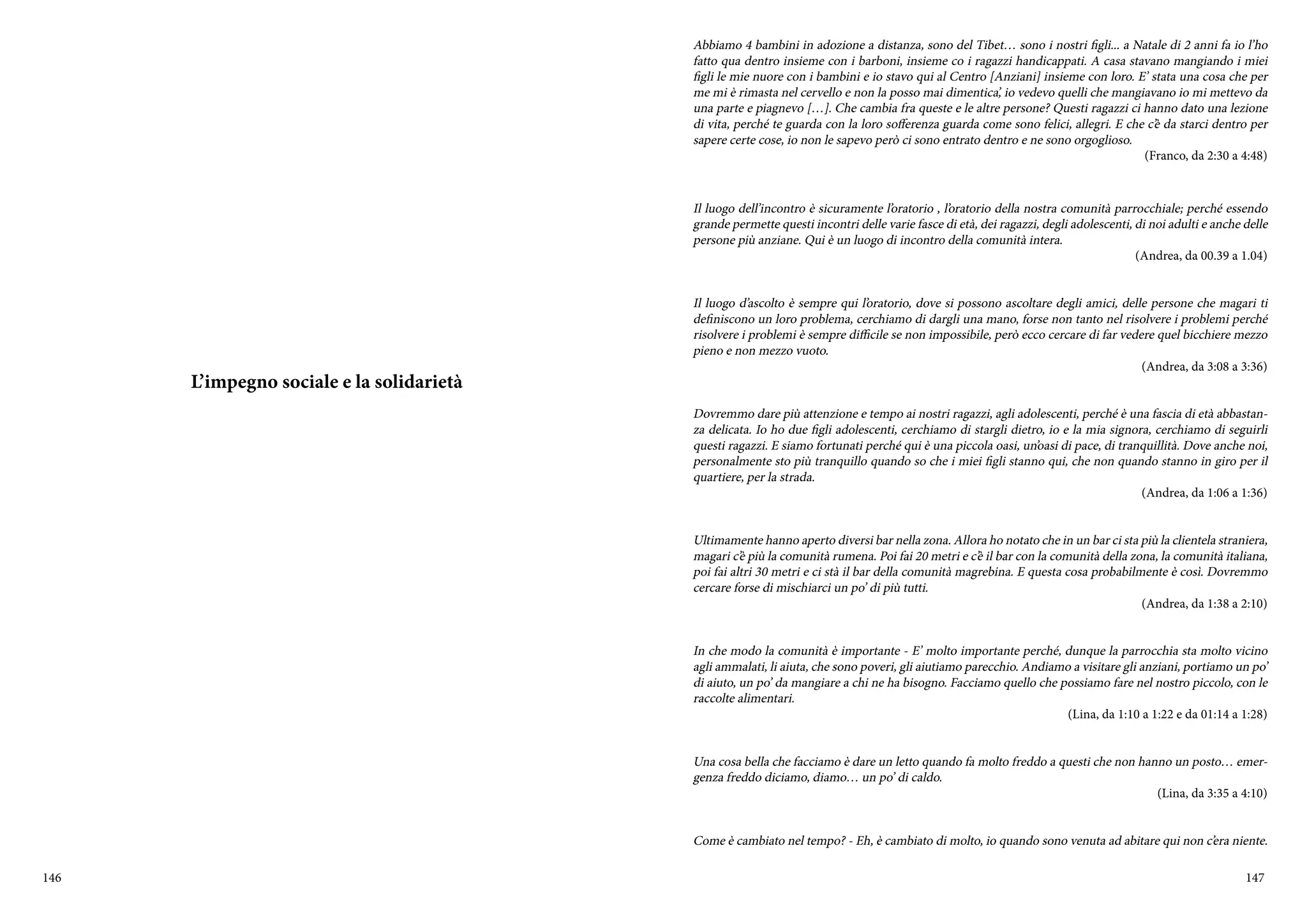 146 147
L’impegno sociale e la solidarietà
Abbiamo 4 bambini in adozione a distanza, sono del Tibet… sono i nostri figli... a Natale di 2 anni fa io l’ho
fatto qua dentro insieme con i barboni, insieme co i ragazzi handicappati. A casa stavano mangiando i miei
figli le mie nuore con i bambini e io stavo qui al Centro [Anziani] insieme con loro. E’ stata una cosa che per
me mi è rimasta nel cervello e non la posso mai dimentica’, io vedevo quelli che mangiavano io mi mettevo da
una parte e piagnevo […]. Che cambia fra queste e le altre persone? Questi ragazzi ci hanno dato una lezione
di vita, perché te guarda con la loro sofferenza guarda come sono felici, allegri. E che c’è da starci dentro per
sapere certe cose, io non le sapevo però ci sono entrato dentro e ne sono orgoglioso.
(Franco, da 2:30 a 4:48)
Il luogo dell’incontro è sicuramente l’oratorio , l’oratorio della nostra comunità parrocchiale; perché essendo
grande permette questi incontri delle varie fasce di età, dei ragazzi, degli adolescenti, di noi adulti e anche delle
persone più anziane. Qui è un luogo di incontro della comunità intera.
(Andrea, da 00.39 a 1.04)
Il luogo d’ascolto è sempre qui l’oratorio, dove si possono ascoltare degli amici, delle persone che magari ti
definiscono un loro problema, cerchiamo di dargli una mano, forse non tanto nel risolvere i problemi perché
risolvere i problemi è sempre difficile se non impossibile, però ecco cercare di far vedere quel bicchiere mezzo
pieno e non mezzo vuoto.
(Andrea, da 3:08 a 3:36)
Dovremmo dare più attenzione e tempo ai nostri ragazzi, agli adolescenti, perché è una fascia di età abbastan-
za delicata. Io ho due figli adolescenti, cerchiamo di stargli dietro, io e la mia signora, cerchiamo di seguirli
questi ragazzi. E siamo fortunati perché qui è una piccola oasi, un’oasi di pace, di tranquillità. Dove anche noi,
personalmente sto più tranquillo quando so che i miei figli stanno qui, che non quando stanno in giro per il
quartiere, per la strada.
(Andrea, da 1:06 a 1:36)
Ultimamente hanno aperto diversi bar nella zona. Allora ho notato che in un bar ci sta più la clientela straniera,
magari c’è più la comunità rumena. Poi fai 20 metri e c’è il bar con la comunità della zona, la comunità italiana,
poi fai altri 30 metri e ci stà il bar della comunità magrebina. E questa cosa probabilmente è così. Dovremmo
cercare forse di mischiarci un po’ di più tutti.
(Andrea, da 1:38 a 2:10)
In che modo la comunità è importante - E’ molto importante perché, dunque la parrocchia sta molto vicino
agli ammalati, li aiuta, che sono poveri, gli aiutiamo parecchio. Andiamo a visitare gli anziani, portiamo un po’
di aiuto, un po’ da mangiare a chi ne ha bisogno. Facciamo quello che possiamo fare nel nostro piccolo, con le
raccolte alimentari.
(Lina, da 1:10 a 1:22 e da 01:14 a 1:28)
Una cosa bella che facciamo è dare un letto quando fa molto freddo a questi che non hanno un posto… emer-
genza freddo diciamo, diamo… un po’ di caldo.
(Lina, da 3:35 a 4:10)
Come è cambiato nel tempo? - Eh, è cambiato di molto, io quando sono venuta ad abitare qui non c’era niente.
 