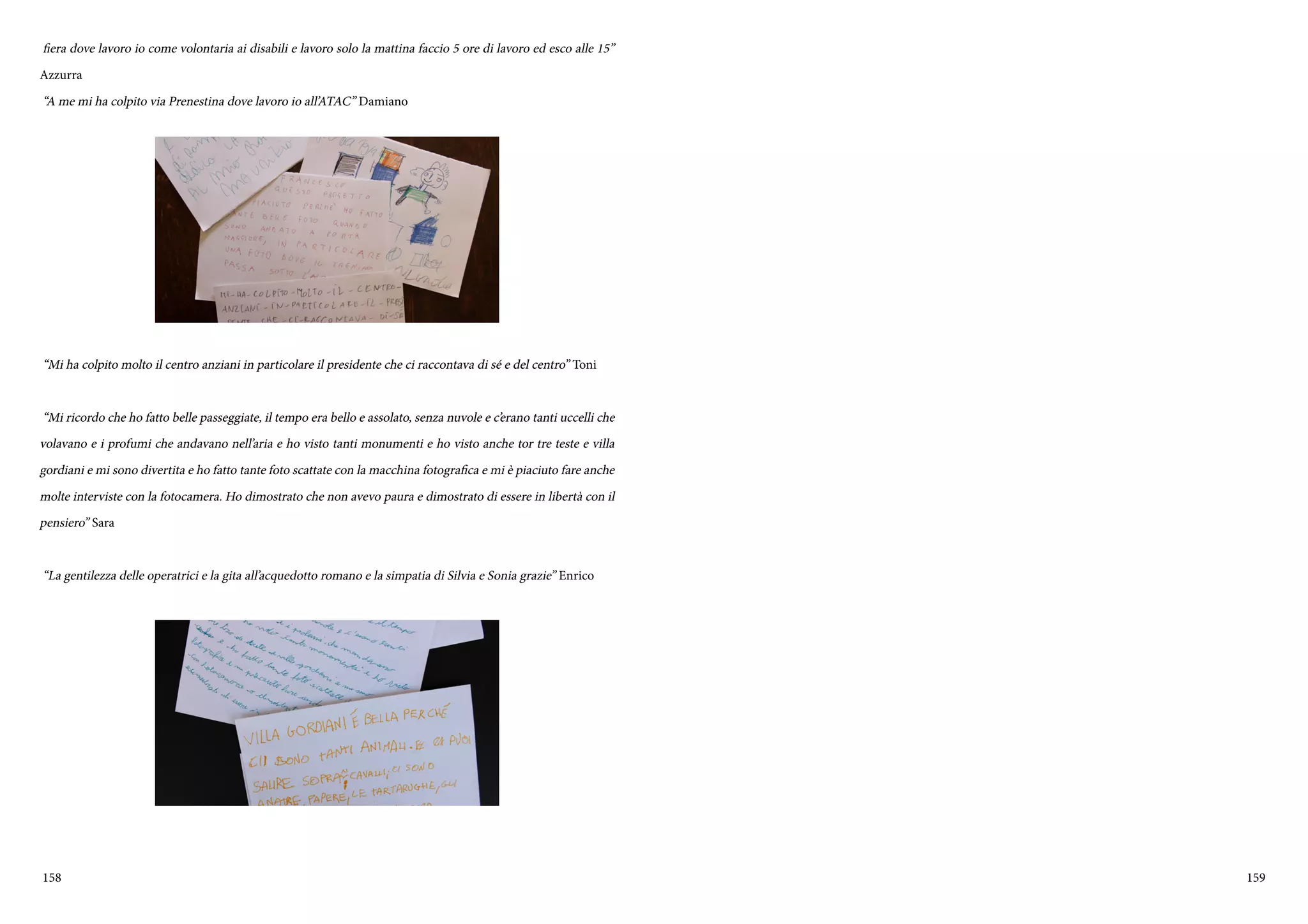 158 159
fiera dove lavoro io come volontaria ai disabili e lavoro solo la mattina faccio 5 ore di lavoro ed esco alle 15”
Azzurra
“A me mi ha colpito via Prenestina dove lavoro io all’ATAC” Damiano
“Mi ha colpito molto il centro anziani in particolare il presidente che ci raccontava di sé e del centro” Toni
“Mi ricordo che ho fatto belle passeggiate, il tempo era bello e assolato, senza nuvole e c’erano tanti uccelli che
volavano e i profumi che andavano nell’aria e ho visto tanti monumenti e ho visto anche tor tre teste e villa
gordiani e mi sono divertita e ho fatto tante foto scattate con la macchina fotografica e mi è piaciuto fare anche
molte interviste con la fotocamera. Ho dimostrato che non avevo paura e dimostrato di essere in libertà con il
pensiero” Sara
“La gentilezza delle operatrici e la gita all’acquedotto romano e la simpatia di Silvia e Sonia grazie” Enrico
 