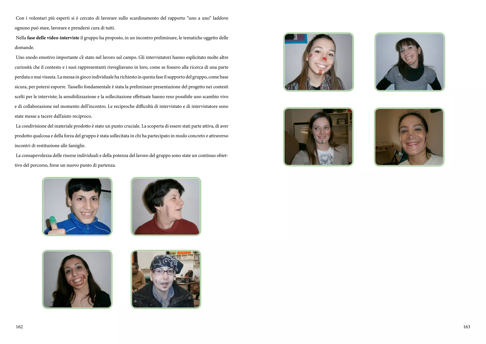162 163
Con i volontari più esperti si è cercato di lavorare sullo scardinamento del rapporto “uno a uno” laddove
ognuno può stare, lavorare e prendersi cura di tutti.
Nella fase delle video-interviste il gruppo ha proposto, in un incontro preliminare, le tematiche oggetto delle
domande.
Uno snodo emotivo importante c’è stato nel lavoro sul campo. Gli intervistatori hanno esplicitato molte altre
curiosità che il contesto e i suoi rappresentanti risvegliavano in loro, come se fossero alla ricerca di una parte
perduta o mai vissuta. La messa in gioco individuale ha richiesto in questa fase il supporto del gruppo, come base
sicura, per potersi esporre. Tassello fondamentale è stata la preliminare presentazione del progetto nei contesti
scelti per le interviste; la sensibilizzazione e la sollecitazione effettuate hanno reso possibile uno scambio vivo
e di collaborazione nel momento dell’incontro. Le reciproche difficoltà di intervistato e di intervistatore sono
state messe a tacere dall’aiuto reciproco.
La condivisione del materiale prodotto è stato un punto cruciale. La scoperta di essere stati parte attiva, di aver
prodotto qualcosa e della forza del gruppo è stata sollecitata in chi ha partecipato in modo concreto e attraverso
incontri di restituzione alle famiglie.
La consapevolezza delle risorse individuali e della potenza del lavoro del gruppo sono state un continuo obiet-
tivo del percorso, forse un nuovo punto di partenza.
 