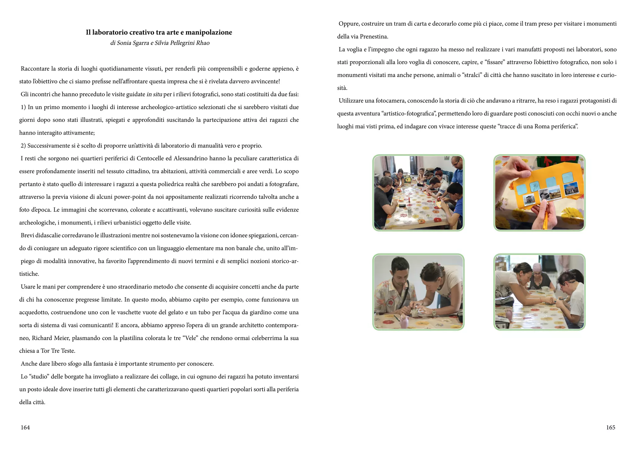 164 165
Il laboratorio creativo tra arte e manipolazione
di Sonia Sgarra e Silvia Pellegrini Rhao
Raccontare la storia di luoghi quotidianamente vissuti, per renderli più comprensibili e goderne appieno, è
stato l’obiettivo che ci siamo prefisse nell’affrontare questa impresa che si è rivelata davvero avvincente!
Gli incontri che hanno preceduto le visite guidate in situ per i rilievi fotografici, sono stati costituiti da due fasi:
1) In un primo momento i luoghi di interesse archeologico-artistico selezionati che si sarebbero visitati due
giorni dopo sono stati illustrati, spiegati e approfonditi suscitando la partecipazione attiva dei ragazzi che
hanno interagito attivamente;
2) Successivamente si è scelto di proporre un’attività di laboratorio di manualità vero e proprio.
I resti che sorgono nei quartieri periferici di Centocelle ed Alessandrino hanno la peculiare caratteristica di
essere profondamente inseriti nel tessuto cittadino, tra abitazioni, attività commerciali e aree verdi. Lo scopo
pertanto è stato quello di interessare i ragazzi a questa poliedrica realtà che sarebbero poi andati a fotografare,
attraverso la previa visione di alcuni power-point da noi appositamente realizzati ricorrendo talvolta anche a
foto d’epoca. Le immagini che scorrevano, colorate e accattivanti, volevano suscitare curiosità sulle evidenze
archeologiche, i monumenti, i rilievi urbanistici oggetto delle visite.
Brevi didascalie corredavano le illustrazioni mentre noi sostenevamo la visione con idonee spiegazioni, cercan-
do di coniugare un adeguato rigore scientifico con un linguaggio elementare ma non banale che, unito all’im-
piego di modalità innovative, ha favorito l’apprendimento di nuovi termini e di semplici nozioni storico-ar-
tistiche.
Usare le mani per comprendere è uno straordinario metodo che consente di acquisire concetti anche da parte
di chi ha conoscenze pregresse limitate. In questo modo, abbiamo capito per esempio, come funzionava un
acquedotto, costruendone uno con le vaschette vuote del gelato e un tubo per l’acqua da giardino come una
sorta di sistema di vasi comunicanti! E ancora, abbiamo appreso l’opera di un grande architetto contempora-
neo, Richard Meier, plasmando con la plastilina colorata le tre “Vele” che rendono ormai celeberrima la sua
chiesa a Tor Tre Teste.
Anche dare libero sfogo alla fantasia è importante strumento per conoscere.
Lo “studio” delle borgate ha invogliato a realizzare dei collage, in cui ognuno dei ragazzi ha potuto inventarsi
un posto ideale dove inserire tutti gli elementi che caratterizzavano questi quartieri popolari sorti alla periferia
della città.
Oppure, costruire un tram di carta e decorarlo come più ci piace, come il tram preso per visitare i monumenti
della via Prenestina.
La voglia e l’impegno che ogni ragazzo ha messo nel realizzare i vari manufatti proposti nei laboratori, sono
stati proporzionali alla loro voglia di conoscere, capire, e “fissare” attraverso l’obiettivo fotografico, non solo i
monumenti visitati ma anche persone, animali o “stralci” di città che hanno suscitato in loro interesse e curio-
sità.
Utilizzare una fotocamera, conoscendo la storia di ciò che andavano a ritrarre, ha reso i ragazzi protagonisti di
questa avventura “artistico-fotografica”, permettendo loro di guardare posti conosciuti con occhi nuovi o anche
luoghi mai visti prima, ed indagare con vivace interesse queste “tracce di una Roma periferica”.
 