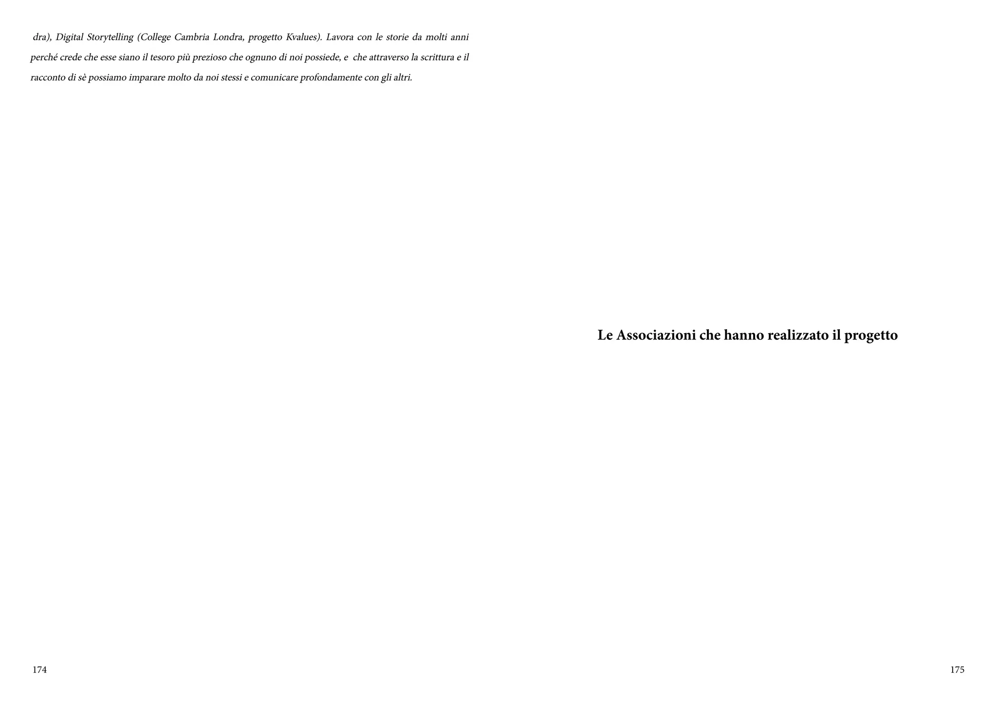 174 175
dra), Digital Storytelling (College Cambria Londra, progetto Kvalues). Lavora con le storie da molti anni
perché crede che esse siano il tesoro più prezioso che ognuno di noi possiede, e che attraverso la scrittura e il
racconto di sè possiamo imparare molto da noi stessi e comunicare profondamente con gli altri.
Le Associazioni che hanno realizzato il progetto
 