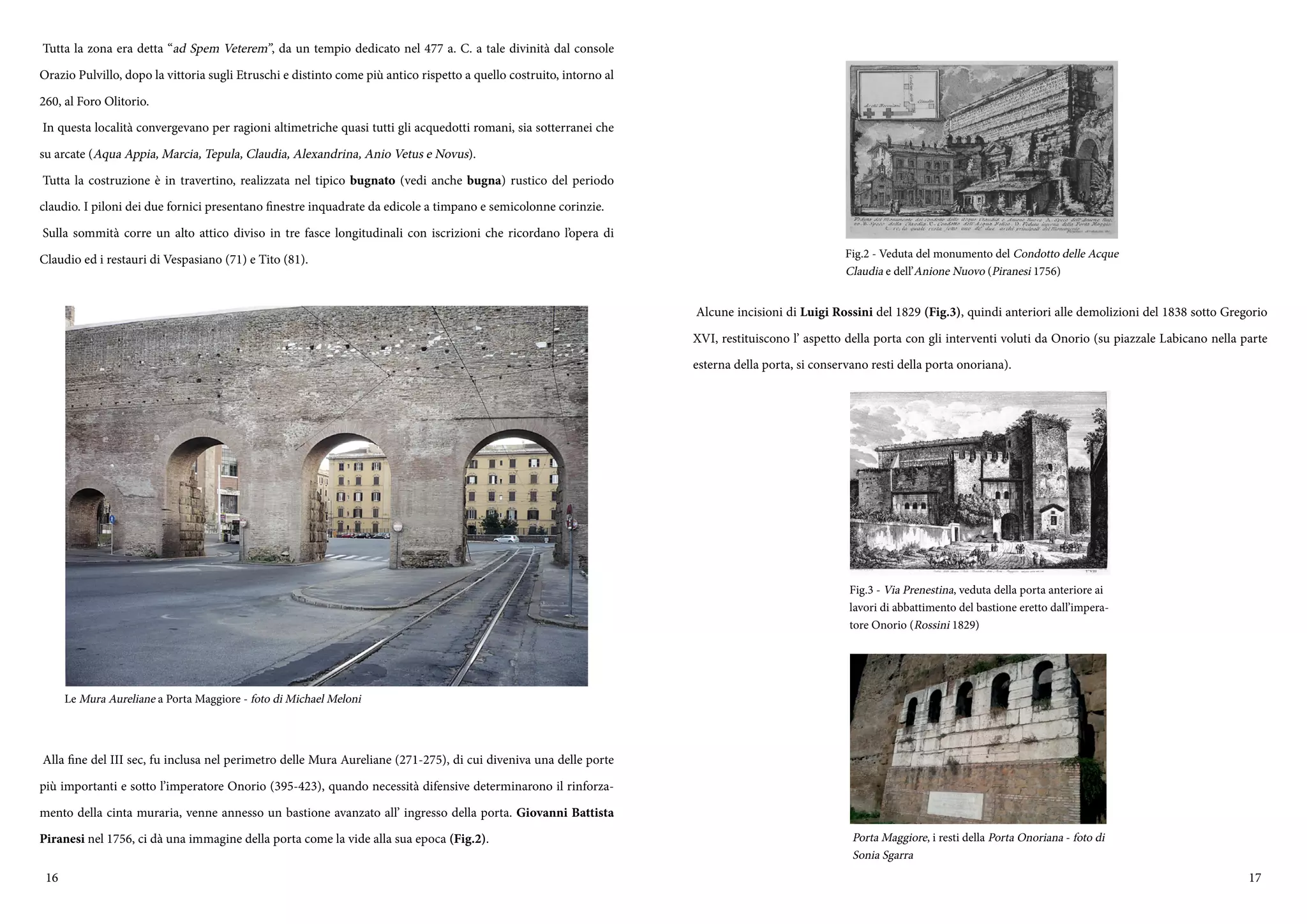 16 17
Tutta la zona era detta “ad Spem Veterem”, da un tempio dedicato nel 477 a. C. a tale divinità dal console
Orazio Pulvillo, dopo la vittoria sugli Etruschi e distinto come più antico rispetto a quello costruito, intorno al
260, al Foro Olitorio.
In questa località convergevano per ragioni altimetriche quasi tutti gli acquedotti romani, sia sotterranei che
su arcate (Aqua Appia, Marcia, Tepula, Claudia, Alexandrina, Anio Vetus e Novus).
Tutta la costruzione è in travertino, realizzata nel tipico bugnato (vedi anche bugna) rustico del periodo
claudio. I piloni dei due fornici presentano finestre inquadrate da edicole a timpano e semicolonne corinzie.
Sulla sommità corre un alto attico diviso in tre fasce longitudinali con iscrizioni che ricordano l’opera di
Claudio ed i restauri di Vespasiano (71) e Tito (81).
Alla fine del III sec, fu inclusa nel perimetro delle Mura Aureliane (271-275), di cui diveniva una delle porte
più importanti e sotto l’imperatore Onorio (395-423), quando necessità difensive determinarono il rinforza-
mento della cinta muraria, venne annesso un bastione avanzato all’ ingresso della porta. Giovanni Battista
Piranesi nel 1756, ci dà una immagine della porta come la vide alla sua epoca (Fig.2).
Le Mura Aureliane a Porta Maggiore - foto di Michael Meloni
Alcune incisioni di Luigi Rossini del 1829 (Fig.3), quindi anteriori alle demolizioni del 1838 sotto Gregorio
XVI, restituiscono l’ aspetto della porta con gli interventi voluti da Onorio (su piazzale Labicano nella parte
esterna della porta, si conservano resti della porta onoriana).
Fig.2 - Veduta del monumento del Condotto delle Acque
Claudia e dell’Anione Nuovo (Piranesi 1756)
Fig.3 - Via Prenestina, veduta della porta anteriore ai
lavori di abbattimento del bastione eretto dall’impera-
tore Onorio (Rossini 1829)
Porta Maggiore, i resti della Porta Onoriana - foto di
Sonia Sgarra
 