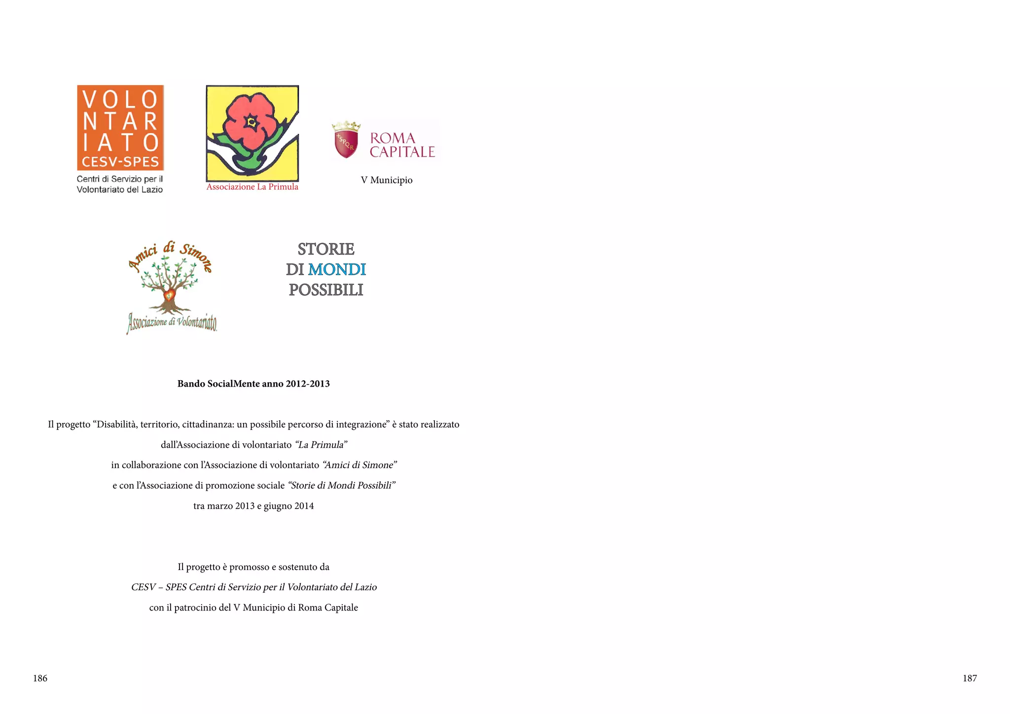 186 187
Bando SocialMente anno 2012-2013
Il progetto “Disabilità, territorio, cittadinanza: un possibile percorso di integrazione” è stato realizzato
dall’Associazione di volontariato “La Primula”
in collaborazione con l’Associazione di volontariato “Amici di Simone”
e con l’Associazione di promozione sociale “Storie di Mondi Possibili”
tra marzo 2013 e giugno 2014
Il progetto è promosso e sostenuto da
CESV – SPES Centri di Servizio per il Volontariato del Lazio
con il patrocinio del V Municipio di Roma Capitale
Associazione La Primula
V Municipio
STORIE
DI MONDI
POSSIBILI
 