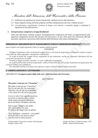 Pag. 2/6 Sessione ordinaria 2016
Prima prova scritta
Ministero dell’Istruzione, dell’ Università e della Ricerca
2.3 Soffermati sul significato di “potere immateriale” attribuito da Eco alla letteratura.
2.4 Quale rapporto emerge dal brano proposto tra libera interpretazione del testo e fedeltà ad esso?
2.5 «La letteratura, contribuendo a formare la lingua, crea identità e comunità» spiega e commenta il
significato di tale affermazione.
3. Interpretazione complessiva ed approfondimenti
Sulla base dell'analisi condotta, proponi un'interpretazione complessiva del brano ed approfondiscila con
opportuni collegamenti ad altri testi ed autori del Novecento a te noti. Puoi anche fare riferimento alla tua
personale esperienza e percezione della funzione della letteratura nella realtà contemporanea.
TIPOLOGIA B - REDAZIONE DI UN “SAGGIO BREVE” O DI UN “ARTICOLO DI GIORNALE”
(puoi scegliere uno degli argomenti relativi ai quattro ambiti proposti)
CONSEGNE
Sviluppa l’argomento scelto o in forma di «saggio breve» o di «articolo di giornale», utilizzando, in tutto o in parte,
e nei modi che ritieni opportuni, i documenti e i dati forniti.
Se scegli la forma del «saggio breve» argomenta la tua trattazione, anche con opportuni riferimenti alle tue
conoscenze ed esperienze di studio.
Premetti al saggio un titolo coerente e, se vuoi, suddividilo in paragrafi.
Se scegli la forma dell’«articolo di giornale», indica il titolo dell’articolo e il tipo di giornale sul quale pensi che
l’articolo debba essere pubblicato.
Per entrambe le forme di scrittura non superare cinque colonne di metà di foglio protocollo.
1. AMBITO ARTISTICO - LETTERARIO
ARGOMENTO: Il rapporto padre-figlio nelle arti e nella letteratura del Novecento.
DOCUMENTI
Mio padre è stato per me “l’assassino”
Mio padre è stato per me “l’assassino”,
fino ai vent’anni che l’ho conosciuto.
Allora ho visto ch’egli era un bambino,
e che il dono ch’io ho da lui l’ho avuto.
Aveva in volto il mio sguardo azzurrino,
un sorriso, in miseria, dolce e astuto.
Andò sempre pel mondo pellegrino;
più d’una donna l’ha amato e pasciuto.
Egli era gaio e leggero; mia madre
tutti sentiva della vita i pesi.
Di mano ei gli sfuggì come un pallone.
“Non somigliare - ammoniva - a tuo padre”.
Ed io più tardi in me stesso lo intesi:
eran due razze in antica tenzone.
Umberto Saba, Il canzoniere sezione Autobiografia,
Einaudi, Torino 1978
Giorgio de Chirico, Il figliol prodigo, 1922
Milano - Museo del Novecento
 