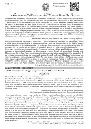 Pag. 3/6 Sessione ordinaria 2016
Prima prova scritta
Ministero dell’Istruzione, dell’ Università e della Ricerca
«Dei primi anni ricordo bene solo un episodio. Forse anche tu lo ricordi. Una notte piagnucolavo incessantemente
per avere dell’acqua, certo non a causa della sete, ma in parte probabilmente per infastidire, in parte per divertirmi.
Visto che alcune pesanti minacce non erano servite, mi sollevasti dal letto, mi portasti sul ballatoio e mi lasciasti là
per un poco da solo, davanti alla porta chiusa, in camiciola. Non voglio dire che non fosse giusto, forse quella volta
non c’era davvero altro mezzo per ristabilire la pace notturna, voglio soltanto descrivere i tuoi metodi educativi e
l’effetto che ebbero su di me. Quella punizione mi fece sì tornare obbediente, ma ne riportai un danno interiore.
L’assurda insistenza nel chiedere acqua, che trovavo tanto ovvia, e lo spavento smisurato nell’essere chiuso fuori,
non sono mai riuscito a porli nella giusta relazione. Ancora dopo anni mi impauriva la tormentosa fantasia che l’uomo
gigantesco, mio padre, l’ultima istanza, potesse arrivare nella notte senza motivo e portarmi dal letto sul ballatoio, e
che dunque io ero per lui una totale nullità.»
Franz KAFKA, Lettera al padre, traduzione di C. GROFF, Feltrinelli, Milano 2013
«Pietro, gracile e sovente malato, aveva sempre fatto a Domenico un senso d’avversione: ora lo considerava, magro
e pallido, inutile agli interessi; come un idiota qualunque! Toccava il suo collo esile, con un dito sopra le venature
troppo visibili e lisce; e Pietro abbassava gli occhi, credendo di dovergliene chiedere perdono come di una colpa. Ma
questa docilità, che sfuggiva alla sua violenza, irritava di più Domenico. E gli veniva voglia di canzonarlo. […]
Pietro stava zitto e dimesso; ma non gli obbediva. Si tratteneva meno che gli fosse possibile in casa; e, quando per la
scuola aveva bisogno di soldi, aspettava che ci fosse qualche avventore di quelli più ragguardevoli; dinanzi al quale
Domenico non diceva di no. Aveva trovato modo di resistere, subendo tutto senza mai fiatare. E la scuola allora gli
parve più che altro un pretesto, per star lontano dalla trattoria. Trovando negli occhi del padre un’ostilità ironica, non
si provava né meno a chiedergli un poco d’affetto. Ma come avrebbe potuto sottrarsi a lui? Bastava uno sguardo
meno impaurito, perché gli mettesse un pugno su la faccia, un pugno capace d’alzare un barile. E siccome alcune
volte Pietro sorrideva tremando e diceva: - Ma io sarò forte quanto te!- Domenico gli gridava con una voce, che
nessun altro aveva: - Tu?- Pietro, piegando la testa, allontanava pian piano quel pugno, con ribrezzo ed ammirazione.»
Federigo TOZZI, Con gli occhi chiusi, BUR Bibl. Univ., Rizzoli, Milano 1986
2. AMBITO SOCIO - ECONOMICO
ARGOMENTO: Crescita, sviluppo e progresso sociale. E’ il PIL misura di tutto?
DOCUMENTI
Prodotto Interno Lordo - La produzione come ricchezza
Il prodotto interno lordo è il valore di tutto quello che produce un paese e rappresenta una grandezza molto importante
per valutare lo stato di salute di un’economia, sebbene non comprenda alcuni elementi fondamentali per valutare il
livello di benessere. […] Il PIL è una misura senz’altro grossolana del benessere economico di un paese. Tuttavia,
anche molti dei fattori di benessere che non rientrano nel calcolo del PIL, quali la qualità dell’ambiente, la tutela
della salute, la garanzia di accesso all’istruzione, dipendono in ultima analisi anche dalla ricchezza di un paese e
quindi dal suo PIL.
Enciclopedia dei ragazzi -2006- Treccani on-line di Giulia Nunziante
(http://www.treccani.it/enciclopedia/prodotto-interno-lordo_(Enciclopedia-dei-ragazzi))
«Con troppa insistenza e troppo a lungo, sembra che abbiamo rinunciato alla eccellenza personale e ai valori della
comunità, in favore del mero accumulo di beni terreni. Il nostro Pil ha superato 800 miliardi di dollari l’anno, ma
quel PIL - se giudichiamo gli USA in base ad esso - comprende anche l’inquinamento dell’aria, la pubblicità per le
sigarette e le ambulanze per sgombrare le nostre autostrade dalle carneficine dei fine settimana. Il Pil mette nel conto
le serrature speciali per le nostre porte di casa e le prigioni per coloro che cercano di forzarle. Comprende il fucile di
Whitman e il coltello di Speck, ed i programmi televisivi che esaltano la violenza al fine di vendere giocattoli ai
nostri bambini. Cresce con la produzione di napalm, missili e testate nucleari e non fa che aumentare quando sulle
loro ceneri si ricostruiscono i bassifondi popolari. Comprende le auto blindate della polizia per fronteggiare le rivolte
urbane. Il Pil non tiene conto della salute delle nostre famiglie, della qualità della loro educazione o della gioia dei
loro momenti di svago. Non comprende la bellezza della nostra poesia, la solidità dei valori famigliari o l'intelligenza
del nostro dibattere. Il Pil non misura né la nostra arguzia, né il nostro coraggio, né la nostra saggezza, né la nostra
conoscenza, né la nostra compassione, né la devozione al nostro Paese. Misura tutto, in poche parole, eccetto ciò che
rende la vita veramente degna di essere vissuta. Può dirci tutto sull'America ma non se possiamo essere orgogliosi di
essere americani».
Dal discorso di Robert KENNEDY, ex-senatore statunitense, tenuto il 18 marzo del 1968;
riportato su “Il Sole 24 Ore” di Vito LOPS del 13 marzo 2013; (http://24o.it/Eqdv8)
 