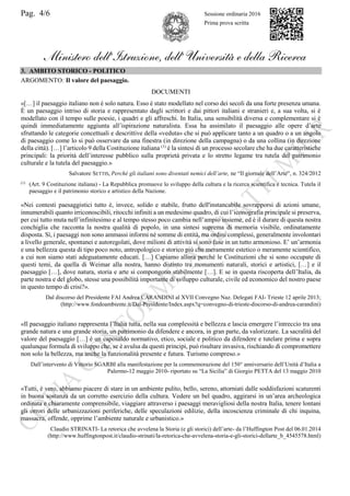 Pag. 4/6 Sessione ordinaria 2016
Prima prova scritta
Ministero dell’Istruzione, dell’ Università e della Ricerca
3. AMBITO STORICO - POLITICO
ARGOMENTO: Il valore del paesaggio.
DOCUMENTI
«[…] il paesaggio italiano non è solo natura. Esso è stato modellato nel corso dei secoli da una forte presenza umana.
È un paesaggio intriso di storia e rappresentato dagli scrittori e dai pittori italiani e stranieri e, a sua volta, si è
modellato con il tempo sulle poesie, i quadri e gli affreschi. In Italia, una sensibilità diversa e complementare si è
quindi immediatamente aggiunta all’ispirazione naturalista. Essa ha assimilato il paesaggio alle opere d’arte
sfruttando le categorie concettuali e descrittive della «veduta» che si può applicare tanto a un quadro o a un angolo
di paesaggio come lo si può osservare da una finestra (in direzione della campagna) o da una collina (in direzione
della città). […] l’articolo 9 della Costituzione italiana (1)
è la sintesi di un processo secolare che ha due caratteristiche
principali: la priorità dell’interesse pubblico sulla proprietà privata e lo stretto legame tra tutela del patrimonio
culturale e la tutela del paesaggio.»
Salvatore SETTIS, Perché gli italiani sono diventati nemici dell’arte, ne “Il giornale dell’Arte”, n. 324/2012
(1)
(Art. 9 Costituzione italiana) - La Repubblica promuove lo sviluppo della cultura e la ricerca scientifica e tecnica. Tutela il
paesaggio e il patrimonio storico e artistico della Nazione.
«Nei contesti paesaggistici tutto è, invece, solido e stabile, frutto dell'instancabile sovrapporsi di azioni umane,
innumerabili quanto irriconoscibili, ritocchi infiniti a un medesimo quadro, di cui l’iconografia principale si preserva,
per cui tutto muta nell’infinitesimo e al tempo stesso poco cambia nell’ampio insieme, ed è il durare di questa nostra
conchiglia che racconta la nostra qualità di popolo, in una sintesi suprema di memoria visibile, ordinatamente
disposta. Sì, i paesaggi non sono ammassi informi né somme di entità, ma ordini complessi, generalmente involontari
a livello generale, spontanei e autoregolati, dove milioni di attività si sono fuse in un tutto armonioso. E’ un’armonia
e una bellezza questa di tipo poco noto, antropologico e storico più che meramente estetico o meramente scientifico,
a cui non siamo stati adeguatamente educati. […] Capiamo allora perché le Costituzioni che si sono occupate di
questi temi, da quella di Weimar alla nostra, hanno distinto tra monumenti naturali, storici e artistici, […] e il
paesaggio […], dove natura, storia e arte si compongono stabilmente […]. E se in questa riscoperta dell’Italia, da
parte nostra e del globo, stesse una possibilità importante di sviluppo culturale, civile ed economico del nostro paese
in questo tempo di crisi?».
Dal discorso del Presidente FAI Andrea CARANDINI al XVII Convegno Naz. Delegati FAI- Trieste 12 aprile 2013;
(http://www.fondoambiente.it/Dal-Presidente/Index.aspx?q=convegno-di-trieste-discorso-di-andrea-carandini)
«Il paesaggio italiano rappresenta l’Italia tutta, nella sua complessità e bellezza e lascia emergere l’intreccio tra una
grande natura e una grande storia, un patrimonio da difendere e ancora, in gran parte, da valorizzare. La sacralità del
valore del paesaggio […] è un caposaldo normativo, etico, sociale e politico da difendere e tutelare prima e sopra
qualunque formula di sviluppo che, se è avulsa da questi principi, può risultare invasiva, rischiando di compromettere
non solo la bellezza, ma anche la funzionalità presente e futura. Turismo compreso.»
Dall’intervento di Vittorio SGARBI alla manifestazione per la commemorazione del 150° anniversario dell’Unità d’Italia a
Palermo-12 maggio 2010- riportato su “La Sicilia” di Giorgio PETTA del 13 maggio 2010
«Tutti, è vero, abbiamo piacere di stare in un ambiente pulito, bello, sereno, attorniati dalle soddisfazioni scaturenti
in buona sostanza da un corretto esercizio della cultura. Vedere un bel quadro, aggirarsi in un’area archeologica
ordinata e chiaramente comprensibile, viaggiare attraverso i paesaggi meravigliosi della nostra Italia, tenere lontani
gli orrori delle urbanizzazioni periferiche, delle speculazioni edilizie, della incoscienza criminale di chi inquina,
massacra, offende, opprime l’ambiente naturale e urbanistico.»
Claudio STRINATI- La retorica che avvelena la Storia (e gli storici) dell’arte- da l’Huffington Post del 06.01.2014
(http://www.huffingtonpost.it/claudio-strinati/la-retorica-che-avvelena-storia-e-gli-storici-dellarte_b_4545578.html)
 