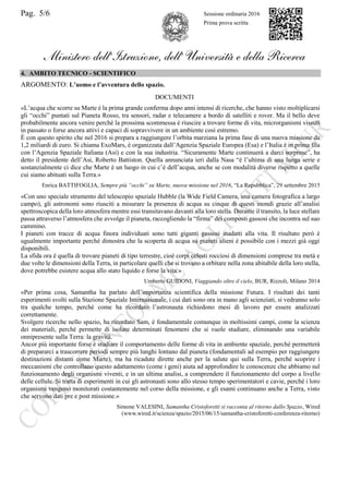 Pag. 5/6 Sessione ordinaria 2016
Prima prova scritta
Ministero dell’Istruzione, dell’ Università e della Ricerca
4. AMBITO TECNICO - SCIENTIFICO
ARGOMENTO: L’uomo e l’avventura dello spazio.
DOCUMENTI
«L’acqua che scorre su Marte è la prima grande conferma dopo anni intensi di ricerche, che hanno visto moltiplicarsi
gli “occhi” puntati sul Pianeta Rosso, tra sensori, radar e telecamere a bordo di satelliti e rover. Ma il bello deve
probabilmente ancora venire perché la prossima scommessa è riuscire a trovare forme di vita, microrganismi vissuti
in passato o forse ancora attivi e capaci di sopravvivere in un ambiente così estremo.
È con questo spirito che nel 2016 si prepara a raggiungere l’orbita marziana la prima fase di una nuova missione da
1,2 miliardi di euro. Si chiama ExoMars, è organizzata dall’Agenzia Spaziale Europea (Esa) e l’Italia è in prima fila
con l’Agenzia Spaziale Italiana (Asi) e con la sua industria. “Sicuramente Marte continuerà a darci sorprese”, ha
detto il presidente dell’Asi, Roberto Battiston. Quella annunciata ieri dalla Nasa “è l’ultima di una lunga serie e
sostanzialmente ci dice che Marte è un luogo in cui c’è dell’acqua, anche se con modalità diverse rispetto a quelle
cui siamo abituati sulla Terra.»
Enrica BATTIFOGLIA, Sempre più “occhi” su Marte, nuova missione nel 2016, “La Repubblica”, 29 settembre 2015
«Con uno speciale strumento del telescopio spaziale Hubble (la Wide Field Camera, una camera fotografica a largo
campo), gli astronomi sono riusciti a misurare la presenza di acqua su cinque di questi mondi grazie all’analisi
spettroscopica della loro atmosfera mentre essi transitavano davanti alla loro stella. Durante il transito, la luce stellare
passa attraverso l’atmosfera che avvolge il pianeta, raccogliendo la “firma” dei composti gassosi che incontra sul suo
cammino.
I pianeti con tracce di acqua finora individuati sono tutti giganti gassosi inadatti alla vita. Il risultato però è
ugualmente importante perché dimostra che la scoperta di acqua su pianeti alieni è possibile con i mezzi già oggi
disponibili.
La sfida ora è quella di trovare pianeti di tipo terrestre, cioè corpi celesti rocciosi di dimensioni comprese tra metà e
due volte le dimensioni della Terra, in particolare quelli che si trovano a orbitare nella zona abitabile della loro stella,
dove potrebbe esistere acqua allo stato liquido e forse la vita.»
Umberto GUIDONI, Viaggiando oltre il cielo, BUR, Rizzoli, Milano 2014
«Per prima cosa, Samantha ha parlato dell’importanza scientifica della missione Futura. I risultati dei tanti
esperimenti svolti sulla Stazione Spaziale Internazionale, i cui dati sono ora in mano agli scienziati, si vedranno solo
tra qualche tempo, perché come ha ricordato l’astronauta richiedono mesi di lavoro per essere analizzati
correttamente.
Svolgere ricerche nello spazio, ha ricordato Sam, è fondamentale comunque in moltissimi campi, come la scienza
dei materiali, perché permette di isolare determinati fenomeni che si vuole studiare, eliminando una variabile
onnipresente sulla Terra: la gravità.
Ancor più importante forse è studiare il comportamento delle forme di vita in ambiente spaziale, perché permetterà
di prepararci a trascorrere periodi sempre più lunghi lontano dal pianeta (fondamentali ad esempio per raggiungere
destinazioni distanti come Marte), ma ha ricadute dirette anche per la salute qui sulla Terra, perché scoprire i
meccanismi che controllano questo adattamento (come i geni) aiuta ad approfondire le conoscenze che abbiamo sul
funzionamento degli organismi viventi, e in un ultima analisi, a comprendere il funzionamento del corpo a livello
delle cellule. Si tratta di esperimenti in cui gli astronauti sono allo stesso tempo sperimentatori e cavie, perché i loro
organismi vengono monitorati costantemente nel corso della missione, e gli esami continuano anche a Terra, visto
che servono dati pre e post missione.»
Simone VALESINI, Samantha Cristoforetti si racconta al ritorno dallo Spazio, Wired
(www.wired.it/scienza/spazio/2015/06/15/samantha-cristoforetti-conferenza-ritorno)
 