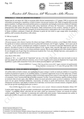 Pag. 6/6 Sessione ordinaria 2016
Prima prova scritta
Ministero dell’Istruzione, dell’ Università e della Ricerca
TIPOLOGIA C - TEMA DI ARGOMENTO STORICO
Settant’anni fa, nel marzo del 1946 in occasione delle elezioni amministrative e il 2 giugno 1946 in occasione del
referendum tra monarchia e repubblica, in Italia le donne votavano per la prima volta. Dopo la tragedia della seconda
guerra mondiale, il suffragio universale perfetto portava a compimento una battaglia cominciata in Italia all’indomani
dell’Unità, passata attraverso le petizioni delle prime femministe all’inizio del Novecento e corroborata dalla
partecipazione delle donne alla guerra di Resistenza. Dalle testimonianze di due scrittrici, riportate di seguito, si
coglie la coscienza e l’emozione per il progetto di società democratica e partecipativa che si stava delineando, in cui
le donne avrebbero continuato a lottare per affermare la parità dei loro diritti in ogni campo della vita privata e
pubblica, dall’economia alla politica e alla cultura.
Il 1946 nei ricordi di:
Alba De Céspedesp (1911-1997).
«Né posso passare sotto silenzio il giorno che chiuse una lunga e difficile avventura, e cioè il giorno delle elezioni.
Era quella un’avventura cominciata molti anni fa, prima dell’armistizio, del 25 luglio, il giorno – avevo poco più di
vent’anni – in cui vennero a prendermi per condurmi in prigione. Ero accusata di aver detto liberamente quel che
pensavo. Da allora fu come se un’altra persona abitasse in me, segreta, muta, nascosta, alla quale non era neppure
permesso di respirare. È stata sì, un’avventura umiliante e penosa. Ma con quel segno in croce sulla scheda mi pareva
di aver disegnato uno di quei fregi che sostituiscono la parola fine. Uscii, poi, liberata e giovane, come quando ci si
sente i capelli ben ravviati sulla fronte.»
Anna Banti (1895-1985).
«Quanto al ’46 […] e a quel che di “importante” per me, ci ho visto e ci ho sentito, dove mai ravvisarlo se non in
quel due giugno che, nella cabina di votazione, avevo il cuore in gola e avevo paura di sbagliarmi fra il segno della
repubblica e quello della monarchia? Forse solo le donne possono capirmi e gli analfabeti.»
Patrizia GABRIELLI, “2 giugno 1946: una giornata memorabile” saggio contenuto nel quadrimestrale
Storia e problemi contemporanei, N. 41, anno XIX gen/apr 2006; CUEB
TIPOLOGIA D - TEMA DI ORDINE GENERALE
«Il confine indica un limite comune, una separazione tra spazi contigui; è anche un modo per stabilire in via pacifica
il diritto di proprietà di ognuno in un territorio conteso. La frontiera rappresenta invece la fine della terra, il limite
ultimo oltre il quale avventurarsi significava andare al di là della superstizione contro il volere degli dèi, oltre il giusto
e il consentito, verso l’inconoscibile che ne avrebbe scatenato l’invidia. Varcare la frontiera, significa inoltrarsi dentro
un territorio fatto di terre aspre, dure, difficili, abitato da mostri pericolosi contro cui dover combattere. Vuol dire
uscire da uno spazio familiare, conosciuto, rassicurante, ed entrare in quello dell’incertezza. Questo passaggio,
oltrepassare la frontiera, muta anche il carattere di un individuo: al di là di essa si diventa stranieri, emigranti, diversi
non solo per gli altri ma talvolta anche per se stessi.»
Piero ZANINI, Significati del confine - I limiti naturali, storici, mentali - Edizioni scolastiche Mondadori, Milano 1997
A partire dalla citazione, che apre ad ampie considerazioni sul significato etimologico-storico-simbolico del termine
“confine”, il candidato rifletta, sulla base dei suoi studi e delle sue conoscenze e letture, sul concetto di confine:
confini naturali, “muri” e reticolati, la costruzione dei confini nella storia recente, l’attraversamento dei confini, le
guerre per i confini e le guerre sui confini, i confini superati e i confini riaffermati.
___________________________
Durata massima della prova: 6 ore.
È consentito l’uso del dizionario italiano.
È consentito l’uso del dizionario bilingue (italiano-lingua del paese di provenienza) per i candidati di madrelingua non italiana.
Non è consentito lasciare l’Istituto prima che siano trascorse 3 ore dalla dettatura del tema.
 