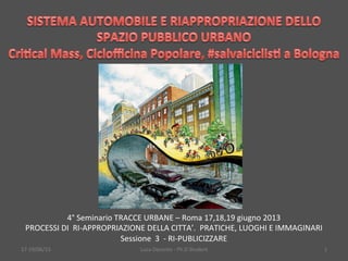 17-­‐19/06/13	
   Luca	
  Daconto	
  -­‐	
  Ph.D	
  Student	
   1	
  
4°	
  Seminario	
  TRACCE	
  URBANE	
  –	
  Roma	
  17,18,19	
  giugno	
  2013	
  
PROCESSI	
  DI	
  	
  RI-­‐APPROPRIAZIONE	
  DELLA	
  CITTA’.	
  	
  PRATICHE,	
  LUOGHI	
  E	
  IMMAGINARI	
  
Sessione	
  	
  3	
  	
  -­‐	
  RI-­‐PUBLICIZZARE	
  
 