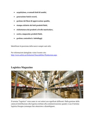  acquisizione, eventuali titoli di analisi,
 generazione batch record,
 gestione dei flussi di approvazione qualità,
 stampa etichette dei lotti prodotti finiti,
 etichettatura dei prodotti a livello matricolare,
 carico, magazzini, prodotti finiti,
 gestione contenitori e imballaggi.
Identificare la posizione della merce sempre sarà utile.
Per informazioni dettagliate visita il nostro sito:
http://www.seltris.eu/Soluzioni/Tracciabilita+Produzione.aspx
Logistica Magazzino
Il termine "logistica" viene usato in vari settori con significati differenti. Dalla gestione della
catena di distribuzione alla logistica militare alla containerizzazione quando si usa il termine
logistica bisogna comunque fare attenzione a disambiguare.
 