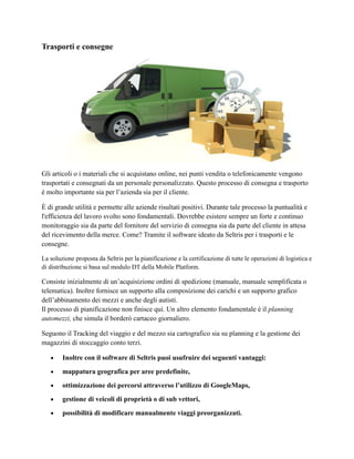 Trasporti e consegne
Gli articoli o i materiali che si acquistano online, nei punti vendita o telefonicamente vengono
trasportati e consegnati da un personale personalizzato. Questo processo di consegna e trasporto
è molto importante sia per l’azienda sia per il cliente.
È di grande utilità e permette alle aziende risultati positivi. Durante tale processo la puntualità e
l'efficienza del lavoro svolto sono fondamentali. Dovrebbe esistere sempre un forte e continuo
monitoraggio sia da parte del fornitore del servizio di consegna sia da parte del cliente in attesa
del ricevimento della merce. Come? Tramite il software ideato da Seltris per i trasporti e le
consegne.
La soluzione proposta da Seltris per la pianificazione e la certificazione di tutte le operazioni di logistica e
di distribuzione si basa sul modulo DT della Mobile Platform.
Consiste inizialmente di un’acquisizione ordini di spedizione (manuale, manuale semplificata o
telematica). Inoltre fornisce un supporto alla composizione dei carichi e un supporto grafico
dell’abbinamento dei mezzi e anche degli autisti.
Il processo di pianificazione non finisce qui. Un altro elemento fondamentale è il planning
automezzi, che simula il borderò cartaceo giornaliero.
Seguono il Tracking del viaggio e del mezzo sia cartografico sia su planning e la gestione dei
magazzini di stoccaggio conto terzi.
 Inoltre con il software di Seltris puoi usufruire dei seguenti vantaggi:
 mappatura geografica per aree predefinite,
 ottimizzazione dei percorsi attraverso l’utilizzo di GoogleMaps,
 gestione di veicoli di proprietà o di sub vettori,
 possibilità di modificare manualmente viaggi preorganizzati.
 