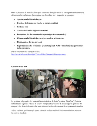Oltre al processo di pianificazione puoi curare nel dettaglio anche la consegna tramite una serie
di funzionalità esclusive a disposizione con il modulo per i trasporti e le consegne:
 Apertura delle liste di viaggio.
 Evasione delle consegne (anche in tentata vendita).
 Gestione resi.
 Acquisizione firma digitale del cliente.
 Produzione del documento di trasporto (per tentata vendita).
 Chiusura delle liste di viaggio ed eventuale scarico mezzo.
 Dichiarazione dei km percorsi.
 Registrazioni delle coordinate spazio temporali (GPS + timestamp dei percorsi e/o
delle consegne).
Per un’informazione completa visita:
http://www.seltris.eu/Soluzioni/Tracciabilita+Trasporti+Consegne.aspx
Gestione Workflow
La gestione informatica dei processi lavorativi viene definita "gestione Workflow".Tradotta
letteralmente significa “flusso di lavoro" e implica la creazione di modelli per la gestione dei
compiti e dei diversi elementi che sono coinvolti nella realizzazione di un processo lavorativo.
Allora vediamo quali sono gli agenti coinvolti nello scambio di informazioni di un processo
lavorativo standard:
 