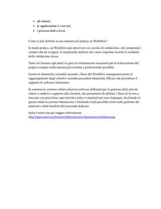  gli umani,
 le applicazioni o i servizi,
 i processi dati a terzi.
Come si può definire in una maniera più pratica un Workflow?
In modo pratico, un Workflow può descrivere un circuito di validazione, che comprende i
compiti che da svolgere, le tempistiche definite che vanno rispettate nonché le modalità
della validazione stessa.
Tutto ciò fornisce agli attori in gioco le informazioni necessarie per la realizzazione del
proprio compito nella maniera più corretta e professionale possibile.
Gestire le dinamiche aziendali secondo i flussi del Workflow management porta al
raggiungimento degli obiettivi secondo procedure dinamiche efficaci che prevedono il
supporto di software informatici.
In commercio esistono infatti soluzioni software differenti per la gestione delle attività
indoor e outdoor a supporto alla clientela, che permettono di definire i flussi di lavoro e
tracciare con precisione ogni attività svolta e i materiali per essa impiegati, facilitando in
questo modo la corretta fatturazione e limitando il più possibile errori nella gestione dei
materiali e delle trasferte del personale dedicato.
Visita il nostro sito per maggior informazione:
http://www.seltris.eu/Soluzioni/Manutenzioni+Questionari+Outdoor.aspx
 