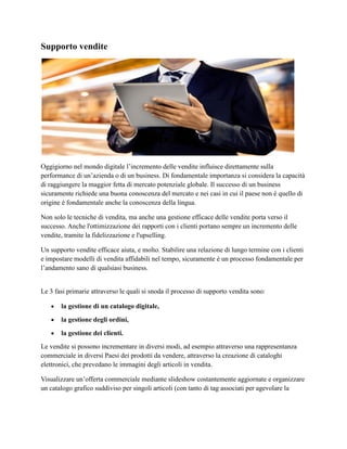 Supporto vendite
Oggigiorno nel mondo digitale l’incremento delle vendite influisce direttamente sulla
performance di un’azienda o di un business. Di fondamentale importanza si considera la capacità
di raggiungere la maggior fetta di mercato potenziale globale. Il successo di un business
sicuramente richiede una buona conoscenza del mercato e nei casi in cui il paese non è quello di
origine è fondamentale anche la conoscenza della lingua.
Non solo le tecniche di vendita, ma anche una gestione efficace delle vendite porta verso il
successo. Anche l'ottimizzazione dei rapporti con i clienti portano sempre un incremento delle
vendite, tramite la fidelizzazione e l'upselling.
Un supporto vendite efficace aiuta, e molto. Stabilire una relazione di lungo termine con i clienti
e impostare modelli di vendita affidabili nel tempo, sicuramente è un processo fondamentale per
l’andamento sano di qualsiasi business.
Le 3 fasi primarie attraverso le quali si snoda il processo di supporto vendita sono:
 la gestione di un catalogo digitale,
 la gestione degli ordini,
 la gestione dei clienti.
Le vendite si possono incrementare in diversi modi, ad esempio attraverso una rappresentanza
commerciale in diversi Paesi dei prodotti da vendere, attraverso la creazione di cataloghi
elettronici, che prevedano le immagini degli articoli in vendita.
Visualizzare un’offerta commerciale mediante slideshow costantemente aggiornate e organizzare
un catalogo grafico suddiviso per singoli articoli (con tanto di tag associati per agevolare la
 