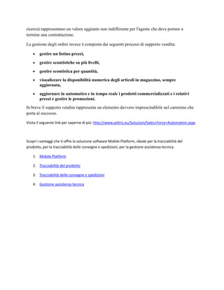 ricerca) rappresentano un valore aggiunto non indifferente per l'agente che deve portare a
termine una contrattazione.
La gestione degli ordini invece è composta dai seguenti processi di supporto vendita:
 gestire un listino prezzi,
 gestire scontistiche su più livelli,
 gestire scontistica per quantità,
 visualizzare la disponibilità numerica degli articoli in magazzino, sempre
aggiornata,
 aggiornare in automatico e in tempo reale i prodotti commercializzati e i relativi
prezzi e gestire le promozioni.
In breve il supporto vendita rappresenta un elemento davvero imprescindibile nel cammino che
porta al successo.
Visita il seguente link per saperne di più: http://www.seltris.eu/Soluzioni/Sales+Force+Automation.aspx
Scopri i vantaggi che ti offre la soluzione software Mobile Platform, ideale per la tracciabilità del
prodotto, per la tracciabilità delle consegne e spedizioni, per la gestione assistenza tecnica.
1. Mobile Platform
2. Tracciabilità del prodotto
3. Tracciabilità delle consegne e spedizioni
4. Gestione assistenza tecnica
 