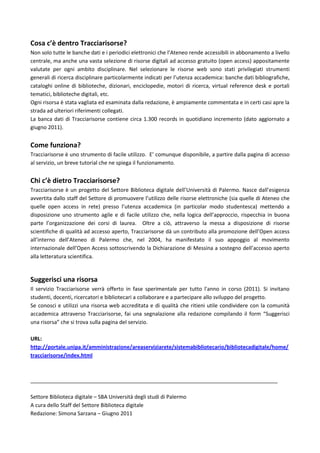 Cosa c’è dentro Tracciarisorse?
Non solo tutte le banche dati e i periodici elettronici che l’Ateneo rende accessibili in abbonamento a livello
centrale, ma anche una vasta selezione di risorse digitali ad accesso gratuito (open access) appositamente
valutate per ogni ambito disciplinare. Nel selezionare le risorse web sono stati privilegiati strumenti
generali di ricerca disciplinare particolarmente indicati per l’utenza accademica: banche dati bibliografiche,
cataloghi online di biblioteche, dizionari, enciclopedie, motori di ricerca, virtual reference desk e portali
tematici, biblioteche digitali, etc.
Ogni risorsa è stata vagliata ed esaminata dalla redazione, è ampiamente commentata e in certi casi apre la
strada ad ulteriori riferimenti collegati.
La banca dati di Tracciarisorse contiene circa 1.300 records in quotidiano incremento (dato aggiornato a
giugno 2011).


Come funziona?
Tracciarisorse è uno strumento di facile utilizzo. E’ comunque disponibile, a partire dalla pagina di accesso
al servizio, un breve tutorial che ne spiega il funzionamento.


Chi c’è dietro Tracciarisorse?
Tracciarisorse è un progetto del Settore Biblioteca digitale dell’Università di Palermo. Nasce dall’esigenza
avvertita dallo staff del Settore di promuovere l’utilizzo delle risorse elettroniche (sia quelle di Ateneo che
quelle open access in rete) presso l’utenza accademica (in particolar modo studentesca) mettendo a
disposizione uno strumento agile e di facile utilizzo che, nella logica dell’approccio, rispecchia in buona
parte l’organizzazione dei corsi di laurea. Oltre a ciò, attraverso la messa a disposizione di risorse
scientifiche di qualità ad accesso aperto, Tracciarisorse dà un contributo alla promozione dell’Open access
all’interno dell’Ateneo di Palermo che, nel 2004, ha manifestato il suo appoggio al movimento
internazionale dell’Open Access sottoscrivendo la Dichiarazione di Messina a sostegno dell’accesso aperto
alla letteratura scientifica.


Suggerisci una risorsa
Il servizio Tracciarisorse verrà offerto in fase sperimentale per tutto l'anno in corso (2011). Si invitano
studenti, docenti, ricercatori e bibliotecari a collaborare e a partecipare allo sviluppo del progetto.
Se conosci e utilizzi una risorsa web accreditata e di qualità che ritieni utile condividere con la comunità
accademica attraverso Tracciarisorse, fai una segnalazione alla redazione compilando il form “Suggerisci
una risorsa” che si trova sulla pagina del servizio.

URL:
http://portale.unipa.it/amministrazione/areaserviziarete/sistemabibliotecario/bibliotecadigitale/home/
tracciarisorse/index.html



____________________________________________________________________________________

Settore Biblioteca digitale – SBA Università degli studi di Palermo
A cura dello Staff del Settore Biblioteca digitale
Redazione: Simona Sarzana – Giugno 2011
 
