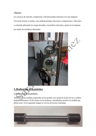 -Máquina 
Los ensayos de tracción, compresión y flexión pueden realizarse con una máquina 
Universal Amsler o similar, cuyo émbolo produce tracciones, compresiones y flexiones 
a voluntad, aplicando las cargas deseadas a la probeta colocada y sujeta en la máquina 
por medio de mordazas adecuadas. 
3. Realización de la práctica 
3.1Preparación de las probetas. 
Realizamos las medidas requeridas en las probeta con ayuda de un pie de rey o calibre, después realizamos 10 divisiones en las probetas, calculandose primero la medida que deben tener. En la siguiente imagen se ven las divisiones realizadas. 
 