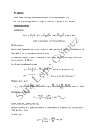 4.Cálculos 
-Si no rompe dentro de las marcas que hemos hecho este ensayo no vale. 
-En caso de que rompa dentro el ensayo es válido (en la página 10 de la norma) 
-Probeta cilíndrica 
La estricción 
El alargamiento 
Como rompe fuera del tercio central, primero se indica que tipo de ruptura es, si es impar o par. 
N-n=10-5=5, por lo tanto es una ruptura en impar. 
Se mide dxy, siendo x la marca extrema en el lado corto y la y en el lado largo, en este caso tenemos una dxy de 42 mm. 
Se calculan los valores siguientes: 
Medimos dyz' y dyz'' 
Resistencia a la tracción 
Límite elástico 
Primero se cuenta en la gráfica la distancia en vertical hasta la fuerza máxima, es decir, hasta 3300 Kp ,Rtg= 38 m. 
Se aplica que;  