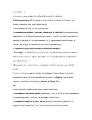σ = constante ・ ε

La constante se representa por la letra E y se llama módulo de elasticidad

2. Zona no proporcional (PE): El material se comporta de forma elástica, pero no existe una

relación proporcional entre tensión y deformación.

En la zona plástica (BE) hay, a su vez, otras dos zonas:

1. Zona de deformaciónplástica uniforme o zona de límite de rotura (ER): Se consiguen grandes

alargamientos con un pequeño incremento de la tensión. En el punto R existe el límite de rotura y

la tensión en ese punto se llama tensión de rotura (σ R). A partir de este punto, la probeta se

considera rota, aunque físicamente no lo este. Visita el siguiente enlace

2. Zona de rotura o zona de estricción o zona de deformaciónplástica

Localizada (RS): Las deformaciones son localizadas y, aunque disminuya la tensión, el material se

deforma hasta la rotura. En el punto D, la probeta se ha fracturado. La sección de la probeta se

reduce drásticamente.

Esta curva varia de un material a otro, e incluso, otros materiales presentan curvas distintas

(acero).

En el acero existe una zona por encima del límite elástico en el que se da una deformación

apreciable sin que varié la tensión aplicada. Este fenómeno es la fluenciay el punto donde

comienza a manifestarse el fenómeno es la tensión de fluencia. Zona

(EF).

Una vez definida la curva de tracción, veamos algunas definiciones

a) Limite de elasticidad o limite elástico(σE): La tensión a partir de la cual las deformaciones dejan

de ser reversibles, es decir, la probeta no recuperara su forma inicial.

b) Limite de rotura o tensión de rotura (σR): Máximo valor de la tensión observable en un

diagrama tensión -deformación. Esta es la máxima tensión que soporta la probeta.
 