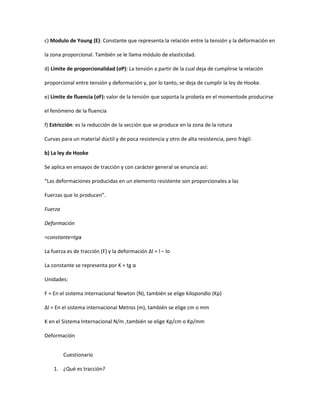 c) Modulo de Young (E): Constante que representa la relación entre la tensión y la deformación en

la zona proporcional. También se le llama módulo de elasticidad.

d) Límite de proporcionalidad (σP): La tensión a partir de la cual deja de cumplirse la relación

proporcional entre tensión y deformación y, por lo tanto, se deja de cumplir la ley de Hooke.

e) Límite de fluencia (σF): valor de la tensión que soporta la probeta en el momentode producirse

el fenómeno de la fluencia

f) Estricción: es la reducción de la sección que se produce en la zona de la rotura

Curvas para un material dúctil y de poca resistencia y otro de alta resistencia, pero frágil:

b) La ley de Hooke

Se aplica en ensayos de tracción y con carácter general se enuncia así:

“Las deformaciones producidas en un elemento resistente son proporcionales a las

Fuerzas que lo producen”.

Fuerza

Deformación

=constante=tgα

La fuerza es de tracción (F) y la deformación Δl = l – lo

La constante se representa por K = tg α

Unidades:

F = En el sistema internacional Newton (N), también se elige kilopondio (Kp)

Δl = En el sistema internacional Metros (m), también se elige cm o mm

K en el Sistema Internacional N/m ,también se elige Kp/cm o Kp/mm

Deformación


         Cuestionario

    1. ¿Qué es tracción?
 