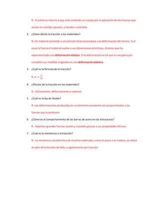 R.- El esfuerzo interno a que está sometido un cuerpo por la aplicación de dos fuerzas que

    actúan en sentido opuesto, y tienden a estirarlo.

2. ¿Cómo afecta la tracción a los materiales?

    R.-Un material sometido a una tensión (fuerza) produce una deformación del mismo. Si al

    cesar la fuerza el material vuelve a sus dimensiones primitivas, diremos que ha

    experimentado una deformación elástica. Si la deformación es tal que no recupera por

    completo sus medidas originales es una deformación plástica.

3. ¿Cuál es la fórmula de la tracción?

    R.-

4. ¿Efectos de la tracción en los materiales?

    R.- Estiramiento, deformaciones y rupturas.

5. ¿Cuál es la ley de Hooke?

    R.-Las deformaciones producidas en un elemento resistente son proporcionales a las

    fuerzas que lo producen

6. ¿Cómo es el comportamiento de las barras de acero en las estructuras?

    R.- Soportan grandes fuerzas axiales y coaxiales gracias a sus propiedades férricas

7. ¿Cuál es la resistencia a la tracción?

    R.- La resistencia característica de muchos materiales, como el acero o la madera, se utiliza

    el valor de la tensión de fallo, o agotamiento por tracción
 