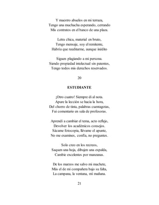 Y maestro abuelos en mi terraza,
Tengo una muchacha esperando, cerrando
Mis contratos en el banco de una plaza.
Letra chica, material en bruto,
Tengo mensaje, soy el remitente,
Habría que reeditarme, aunque inédito
Siguen plagiando a mi persona.
Siendo propiedad intelectual sin patentes,
Tengo todos mis derechos reservados.
20
ESTUDIANTE
¡Otro cuatro! Siempre di al nota.
Apure la lección se hacia la hora,
Del chorro de tinta, palabras cuentagotas,
Fui comentario en sala de profesoras.
Aprendí a cambiar el tema, acto reflejo,
Devolver los académicos consejos.
Sácame fotocopia, llévame el apunte,
No me examines, confía, no preguntes.
Solo creo en los recreos,
Saquen una hoja, dibujen una espalda,
Cambie excelentes por manzanas.
De los marzos me salvo mi machete,
Más el de mi compañera bajo su falta,
La campana, la ventana, mí mañana.
21
 