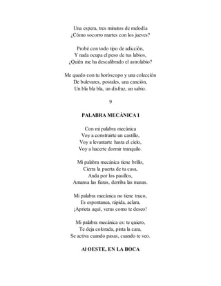 Una espera, tres minutos de melodía
¿Cómo socorro martes con los jueves?
Probé con todo tipo de adicción,
Y nada ocupa el peso de tus labios,
¿Quién me ha descalibrado el astrolabio?
Me quedo con tu horóscopo y una colección
De bulevares, postales, una canción,
Un bla bla bla, un disfraz, un sabio.
9
PALABRA MECÁNICA I
Con mi palabra mecánica
Voy a construirte un castillo,
Voy a levantarte hasta el cielo,
Voy a hacerte dormir tranquilo.
Mi palabra mecánica tiene brillo,
Cierra la puerta de tu casa,
Anda por los pasillos,
Amansa las fieras, derriba las masas.
Mi palabra mecánica no tiene truco,
Es espontanea, rápida, aclara,
¡Aprieta aquí, veras como te deseo!
Mi palabra mecánica es: te quiero,
Te deja colorada, pinta la cara,
Se activa cuando pasas, cuando te veo.
Al OESTE, EN LA BOCA
 