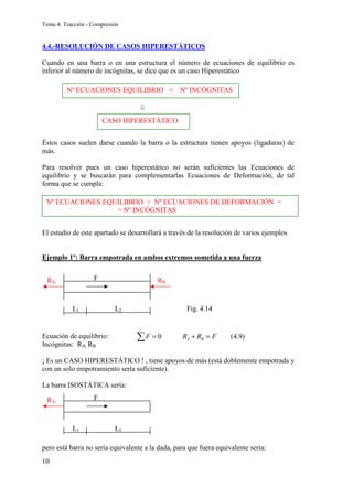 Tema 4: Tracción - Compresión
10
4.4.-RESOLUCIÓN DE CASOS HIPERESTÁTICOS
Cuando en una barra o en una estructura el número de ecuaciones de equilibrio es
inferior al número de incógnitas, se dice que es un caso Hiperestático
Éstos casos suelen darse cuando la barra o la estructura tienen apoyos (ligaduras) de
más.
Para resolver pues un caso hiperestático no serán suficientes las Ecuaciones de
equilibrio y se buscarán para complementarlas Ecuaciones de Deformación, de tal
forma que se cumpla:
El estudio de este apartado se desarrollará a través de la resolución de varios ejemplos
Ejemplo 1º: Barra empotrada en ambos extremos sometida a una fuerza
Ecuación de equilibrio:
Incógnitas: RA, RB
¡ Es un CASO HIPERESTÁTICO ! , tiene apoyos de más (está doblemente empotrada y
con un solo empotramiento sería suficiente).
La barra ISOSTÁTICA sería:
pero está barra no sería equivalente a la dada, para que fuera equivalente sería:
F
RA
L1 L2
F
RA RB
L1 L2 Fig. 4.14
Nº ECUACIONES EQUILIBRIO  Nº INCÓGNITAS
⇓
CASO HIPERESTÁTICO
Nº ECUACIONES EQUILIBRIO + Nº ECUACIONES DE DEFORMACIÓN =
= Nº INCÓGNITAS
0 (4.9)
A B
F R R F
= + =
∑
 