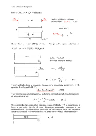 Tema 4: Tracción - Compresión
12
barra ISOSTÁTICA EQUIVALENTE:
con la condición (ecuación de
deformación): ∆L = 0 (4.14)
tramo 0-x-L:
Desarrollando la ecuación (4.14) y aplicando el Principio de Superposición de Efectos:
0
)
(
)
(
0 =
∆
+
∆
∆
=
∆
→
=
∆ B
R
L
T
L
L
L
y resolviendo el sistema de ecuaciones formado por la ecuación de equilibrio (4.13) y la
ecuación de deformación (4.15):
y las tensiones que se habrán generado en la barra empotrada por efecto del incremento
de temperatura serían:
Observación: Las tensiones se han originado porque debido al ∆T0, al querer dilatar la
barra y no poder hacerlo al estar doblemente empotrada, presionará a los
empotramientos y por consiguiente aparecerán las reacciones en éstos. Esto no pasaría
si hubiese habido un solo empotramiento y la barra hubiese podido dilatar libremente
RA RB
L
RB
N
x
-
∆T0
RB
Rx = RB
L
∆T0
∆L
( ) . .
coef. dilatación térmico
L T L T
α
α
∆ ∆ = ∆
=
L
∆L
RB
A
E
L
R
R
L B
B
.
.
)
(
−
=
∆
T
A
E
R
R B
A ∆
=
= .
.
. α
T
E
A
R
A
N B
x ∆
−
=
−
=
= .
.α
σ
L
∆T0
∆L
0
=
x
σ
.
. . 0 (4.15)
.
B
R L
L L T
E A
α
−
∆ = ∆ + =
Fig. 4.17
(4.16)
(4.17)
 